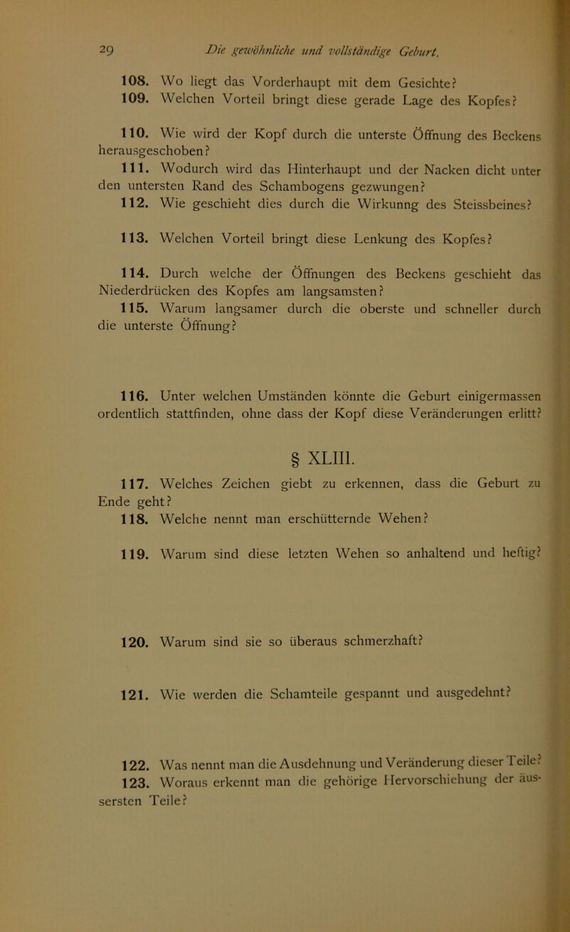 108. Wo liegt das Vorderhaupt mit dem Gesichte? 109. Welchen Vorteil bringt diese gerade Lage des Kopfes? 110. Wie wird der Kopf durch die unterste Öffnung des Beckens herausgeschoben ? 111. Wodurch wird das Hinterhaupt und der Nacken dicht unter den untersten Rand des Schambogens gezwungen? 112. Wie geschieht dies durch die Wirkunng des Steissbeines? 113. Welchen Vorteil bringt diese Lenkung des Kopfes? 114. Durch welche der Öffnungen des Beckens geschieht das Niederdrücken des Kopfes am langsamsten? 115. Warum langsamer durch die oberste und schneller durch die unterste Öffnung? 116. Unter welchen Umständen könnte die Geburt einigermassen ordentlich stattfinden, ohne dass der Kopf diese Veränderungen erlitt? § XLII1. 117. Welches Zeichen giebt zu erkennen, dass die Geburt zu Ende geht? 118. Welche nennt man erschütternde Wehen? 119. Warum sind diese letzten Wehen so anhaltend und heftig? 120. Warum sind sie so überaus schmerzhaft? 121. Wie werden die Schamteile gespannt und ausgedehnt? 122. Was nennt man die Ausdehnung und Veränderung dieser Teile? 123. Woraus erkennt man die gehörige Hervorschiehung der äus- sersten Teile?