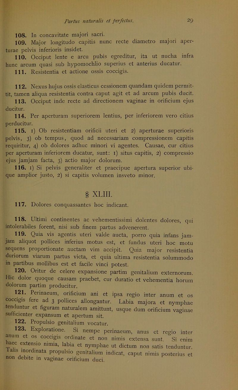 108. In concavitate majori sacri. 109. Major longitudo capitis nunc recte diametro majori aper- tu rae pelvis inferioris insidet. 110. Occiput lente e arcu pubis egreditur, ita ut nucha infra hunc arcum quasi sub hypomochlio superius et anterius ducatur. 111. Resistentia et actione ossis coccigis. 112. Nexus hujus ossis elasticus cessionem quandam quidem permit- tit, tarnen aliqua resistentia contra caput agit et ad arcum pubis ducit. 113. Occiput inde recte ad directionem vaginae in orificium ejus ducitur. 114. Per aperturam superiorem lentius, per inferiorem vero citius perducitur. 115. 1) Ob resistentiam orificii uteri et 2) aperturae superioris pelvis, 3) ob tempus, quod ad necessariam compressionem capitis requiritur, 4) ob dolores adhuc minori vi agentes. Causae, cur citius per aperturam inferiorem ducatur, sunt: 1) situs capitis, 2) compressio ejus jamjam facta, 3) actio major dolorum. 116. 1) Si pelvis generaliter et praecipue apertura superior ubi- que amplior justo, 2) si capitis volumen insveto minor. § XLIII. 117. Dolores conquassantes hoc indicant. 118. Ultimi continentes ac vehementissimi dolentes dolores, qui intolerabiles forent, nisi sub finem partus advenerent. 119. Quia vis agentis uteri valde aucta, porro quia infans jam- jam aliquot pollices inferius motus est, et fundus uteri hoc motu sequens proportionate auctam vim accipit. Quia major resistentia duriorum viarum partus victa, et quia ultima resistentia solummodo in partibus mollibus est et facile vinci potest. 120. Oritur de celere expansione partim genitalium externorum. Hic dolor quoque causam praebet, cur duratio et vehementia horum dolorum partim producitur. 121. Perinaeum, orificium ani et ipsa regio inter anum et os coccigis fere ad 3 pollices allongantur. Labia majora et nymphae tenduntur et figuiam naturalem amittunt, usque dum orificium vaginae sufficienter expansum et apertum sit. 122. Propulsio genitalium vocatur. 123. Exploratione. Si nempe perinaeum, anus et regio inter anum et os coccigis Ordinate et non nimis extensa sunt ' Si enim haec extensio nimia, labia et nymphae ut dictum non satis tenduntur. alis mordinata propulsio genitalium indicat, caput nimis posterius et non debite in vaginae orificium duci.