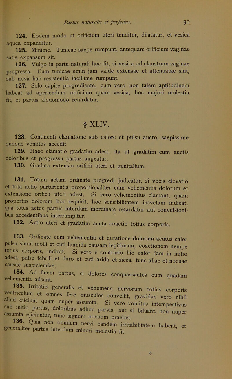 124. Eodem modo ut orificium uteri tenditur, dilatatur, et vesica aquea expanditur. 125. Minime. Tunicae saepe rumpunt, antequam orificium vaginae satis expansum sit. 126. Vulgo in partu naturali hoc fit, si vesica ad claustrum vaginae progressa. Cum tunicae emin jam valde extensae et attenuatae sint, sub nova hac resistentia facillime rumpunt. 127. Solo capite progrediente, cum vero non talem aptitudinem habeat ad aperiendum orificium quam vesica, hoc majori molestia fit, et partus alquomodo retardatur. § XLIV. 128. Continenti clamatione sub calore et pulsu aucto, saepissime quoque vomitus accedit. 129. Haec clamatio gradatim adest, ita ut gradatim cum auctis doloribus et progressu partus augeatur. 130. Gradata extensio orificii uteri et genitalium. 131. Totum actum Ordinate progredi judicatur, si vocis elevatio et tota actio parturientis proportionaliter cum vehementia dolorum et extensione orificii uteri adest. Si vero vehementius clamant, quam proportio dolorum hoc requirit, hoc sensibilitatem insvetam indicat, qua totus actus partus interdum inordinate retardatur aut convulsioni- bus accedentibus interrumpitur. 132. Actio uteri et gradatim aucta coactio totius corporis. 133. Ordinate cum vehementia et duratione dolorum acutus calor pulsu simul molli et cuti humida causam legitimam, coactionem nempe totius corporis, indicat. Si vero e contrario hic calor jam in initio adest, pulsu febrili et duro et cuti arida et sicca, tune aliae et nocuae causae suspiciendae. 134. Ad finem partus, si dolores conquassantes cum quadam vehementia adsunt. 135 Irritatio generalis et vehemens nervorum totius corporis ventneu imi et omnes fere musculos convellit, gravidae vero nihil sub iniJt!C1Unt ,qUam, aSSUmta- Si VCr° VOmitus intempestivus ^r°-PaT' nbUS adhUC Pa™s’ aut si »o» nuper sumta ejiciuntur, tune signum noeuum praebet. «n!r3LQUia.n°n 0m,niUm nervi eandem imtabilitatem habent. et generaliter partus interdum minori molestia fit. 6