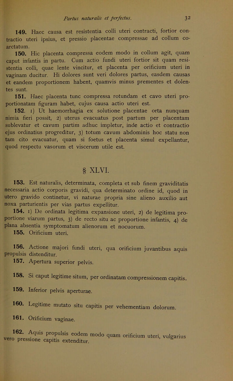 149. Haec causa est resistentia colli uteri contracti, fortior con- tractio uteri ipsius, et pressio placentae compressae ad collum co- arctatum. 150. Hic placenta compressa eodem modo in collum agit, quam caput infantis in partu. Cum actio fundi uteri fortior sit quam resi- stentia colli, quae lente vincitur, et placenta per orificium uteri in vaginam ducitur. Hi dolores sunt veri dolores partus, easdem causas et eandem proportionem habent, quamvis minus prementes et dolen- tes sunt. 151. Haec placenta tune compressa rotundam et cavo uteri pro- portionatam figuram habet, cujus causa actio uteri est. 152. 1) Ut haemorrhagia ex solutione placentae orta nunquam nimia fieri possit, 2) uterus evacuatus post partum per placentam sublevatur et cavum partim adhuc impletur, inde actio et contractio ejus ordinatius progreditur, 3) totum cavum abdominis hoc statu non tarn cito evacuatur, quam si foetus et placenta simul expellantur, quod respectu vasorum et viscerum utile est. § XLVI. 153. Est naturalis, determinata, completa et sub finem graviditatis necessaria actio corporis gravidi, qua determinato ordine id, quod in utero gravido continetur, vi naturae propria sine alieno auxilio aut noxa parturientis per vias partus expellitur. 154. 1) De ordinata legitima expansione uteri, 2) de legitima pro- portione viarum partus, 3) de recto situ ac proportione infantis, 4) de plana absentia symptomatum alienorum et noeuorum. 155. Orificium uteri. 156. Actione majori fundi uteri, qua orificium juvantibus aquis propulsis distenditur. 157. Apertura superior pelvis. 158. Si caput legitime situm, per ordinatam compressionem capitis. 159. Inferior pelvis aperturae. 160. Legitime mutato situ capitis per vehementiam dolorum. 161. Orificium vaginae. J» Aq“'S Pr°Pulsis «Am modo quam orificium uteri, vulgarius vero pressione capitis extenditur. S