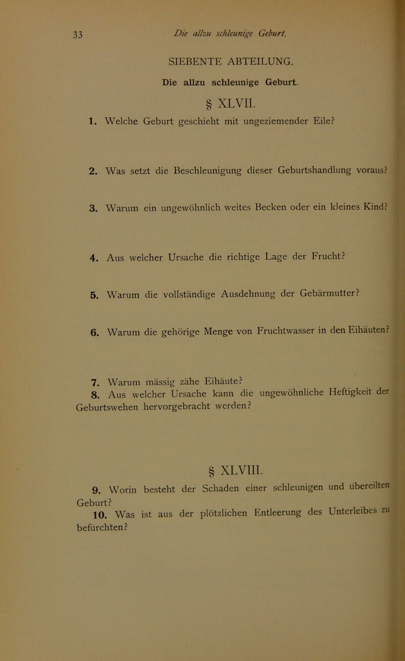 SIEBENTE ABTEILUNG. Die allzu schleunige Geburt. § XLVII. 1. Welche Geburt geschieht mit ungeziemender Eile? 2. Was setzt die Beschleunigung dieser Geburtshandlung voraus? 3. Warum ein ungewöhnlich weites Becken oder ein kleines Kind? 4. Aus welcher Ursache die richtige Lage der Frucht? 5. Warum die vollständige Ausdehnung der Gebärmutter? 6. Warum die gehörige Menge von Fruchtwasser in den Eihäuten? 7. Warum mässig zähe Eihäute? 8. Aus welcher Ursache kann die ungewöhnliche Heftigkeit der Geburtswehen hervorgebracht werden? § XLVIII. 9. Worin besteht der Schaden einer schleunigen und übereilten Geburt? 10. Was ist aus der plötzlichen Entleerung des Unterleibes zu befürchten?