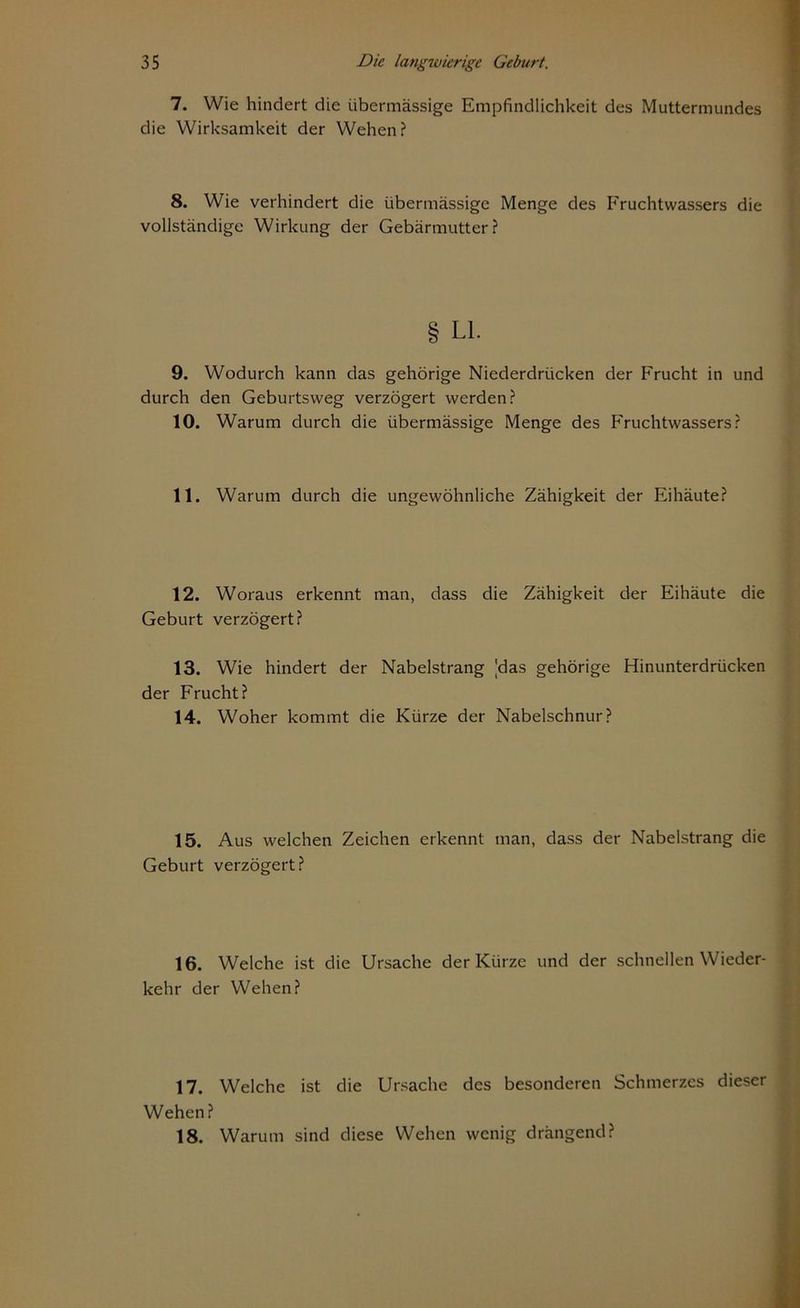 7. Wie hindert die übermässige Empfindlichkeit des Muttermundes die Wirksamkeit der Wehen? 8. Wie verhindert die übermässige Menge des Fruchtwassers die vollständige Wirkung der Gebärmutter? § LI. 9. Wodurch kann das gehörige Niederdrücken der Frucht in und durch den Geburtsweg verzögert werden? 10. Warum durch die übermässige Menge des Fruchtwassers? 11. Warum durch die ungewöhnliche Zähigkeit der Eihäute? 12. Woraus erkennt man, dass die Zähigkeit der Eihäute die Geburt verzögert? 13. Wie hindert der Nabelstrang |das gehörige Hinunterdrücken der Frucht? 14. Woher kommt die Kürze der Nabelschnur? 15. Aus welchen Zeichen erkennt man, dass der Nabelstrang die Geburt verzögert? 16. Welche ist die Ursache der Kürze und der schnellen Wieder- kehr der Wehen? 17. Welche ist die Ursache des besonderen Schmerzes dieser Wehen? 18. Warum sind diese Wehen wenig drängend?