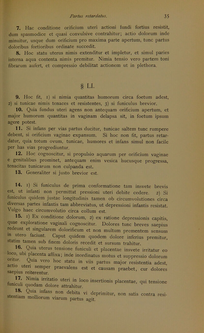 7. Mac conditione orificium uteri actioni fundi fortius resistit, dum spasmodice et quasi convulsive contrahitur; actio dolorum inde minuitur, usque dum orificium pro maxima parte apertum, tune partus doloribus fortioribus Ordinate succedit. 8. Hoc statu uterus nimis extenditur et impletur, et simul paries interna aqua contenta nimis premitur. Nimia tensio vero partem toni fibrarum aufert, et compressio debilitat actionem ut in plethora. § LI. 9. Hoc fit, i) si nimia quantitas humorum circa foetum adest, 2) si tunicae nimis tenaces et resistentes, 3) si funiculus brevior. 10. Quia fundus uteri agens non antequam orificium apertum, et major humorum quantitas in vaginam delapsa sit, in foetum ipsum agere potest. 11. Si infans per vias partus ducitur, tunicae saltem tune rumpere debent, si orificium vaginae expansum. Si hoc non fit, partus retar- datur, quia totum ovum, tunicae, humores et infans simul non facile per has vias progrediuntur. 12. Hoc cognoscitur, si propulsio aquarum per orificium vaginae e genitalibus prominet, antequam enim vesica hucusque progressa, tenacitas tunicarum non culpanda est. 13. Generaliter si justo brevior est. 14. 1) Si funiculus de prima conformatione tarn insvete brevis est, ut infanti non permittat pressioni uteri debite cedere. 2) Si funiculus quidem justae longitudinis tarnen ob circumvolutiones circa diversas partes infantis tarn abbreviatus, ut depressioni infantis resistat. Vulgo haec circumvolutio circa collum est. 15. 1) Ex conditione dolorum, 2) ex ratione depressionis capitis, quae exploratione vaginali cognoscitur. Dolores tune breves saepius redeunt et singulärem dolorificum et non multum prementem sensum in utero faciunt. Caput quidem quodem dolore inferius premitur, statim tarnen sub finem doloris recedit et sursum trahitur. 16. Quia uterus tensione funiculi et placentae insvete irritatur eo oco, ubi placenta affixa; inde inordinatus motus et suppressio dolorum oritur. Quia vero hoc statu in viis partus major resistentia adest, ac 10 uteri semper praevalens est et causam praebet, cur dolores saepius reiterentur. 17 Nimia irritatio uteri in loco insertionis placentae, qui tensione funiculi quodam dolore attrahitur. Qui*.infans non debi‘a vi deprimitur, non satis contra resi- stentiam molliorum viarum partus agit.