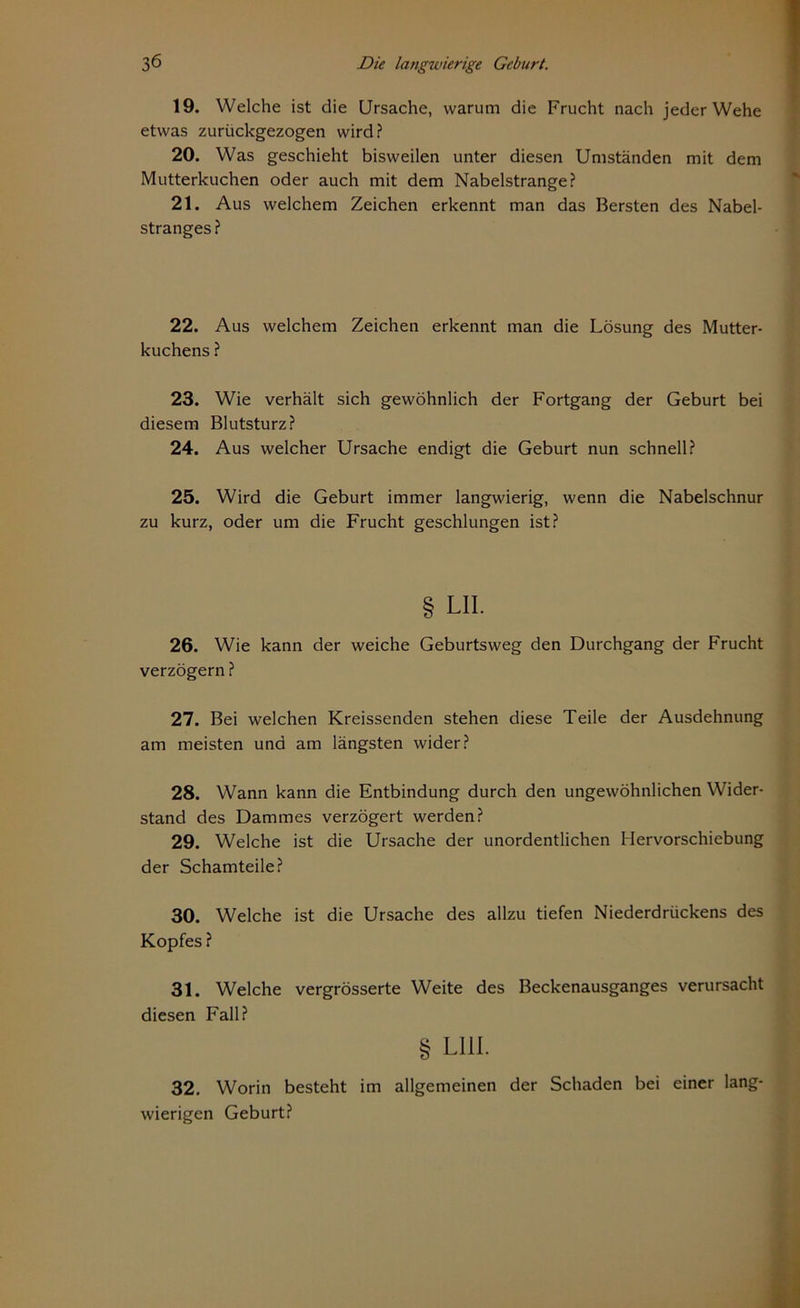 19. Welche ist die Ursache, warum die Frucht nach jeder Wehe etwas zurückgezogen wird? 20. Was geschieht bisweilen unter diesen Umständen mit dem Mutterkuchen oder auch mit dem Nabelstrange? 21. Aus welchem Zeichen erkennt man das Bersten des Nabel- stranges? 22. Aus welchem Zeichen erkennt man die Lösung des Mutter- kuchens ? 23. Wie verhält sich gewöhnlich der Fortgang der Geburt bei diesem Blutsturz? 24. Aus welcher Ursache endigt die Geburt nun schnell? 25. Wird die Geburt immer langwierig, wenn die Nabelschnur zu kurz, oder um die Frucht geschlungen ist? § LII. 26. Wie kann der weiche Geburtsweg den Durchgang der Frucht verzögern ? 27. Bei welchen Kreissenden stehen diese Teile der Ausdehnung am meisten und am längsten wider? 28. Wann kann die Entbindung durch den ungewöhnlichen Wider- stand des Dammes verzögert werden? 29. Welche ist die Ursache der unordentlichen Hervorschiebung der Schamteile? 30. Welche ist die Ursache des allzu tiefen Niederdrückens des Kopfes ? 31. Welche vergrösserte Weite des Beckenausganges verursacht diesen Fall? § LI1I. 32. Worin besteht im allgemeinen der Schaden bei einer lang- wierigen Geburt?