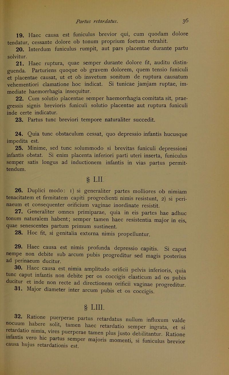 19. Haec causa est funiculus brevior qui, cum quodam dolore tendatur, cessante dolore ob tonum proprium foetum retrahit. 20. Interdum funiculus rumpit, aut pars placentae durante partu solvitur. 21. Haec ruptura, quae semper durante dolore fit, auditu distin- guenda. Parturiens quoque ob gravem dolorem, quem tensio funiculi et placentae causat, ut et ob insvetum sonitum de ruptura causatum vehementiori clamatione hoc indicat. Si tunicae jamjam ruptae, im- mediate haemorrhagia insequitur. 22. Cum solutio placentae semper haemorrhagia comitata sit, prae- gressis signis brevioris funiculi solutio placentae aut ruptura funiculi inde certe indicatur. 23. Partus tune breviori tempore naturaliter succedit. 24. Quia tune obstaculum cessat, quo depressio infantis hucusque impedita est. 25. Minime, sed tune solummodo si brevitas funiculi depressioni infantis obstat. Si enim placenta inferiori parti uteri inserta, funiculus semper satis longus ad inductionem infantis in vias partus permit- tendum. § LII 26. Duplici modo: i) si generaliter partes molliores ob nimiam tenacitatem et firmitatem capiti progredienti nimis resistunt, 2) si peri- naeum et consequenter orificium vaginae inordinate resistit. 27. Generaliter omnes primiparae, quia in eis partes hae adhuc tonum naturalem habent; semper tarnen haec resistentia major in eis, quae senescentes partum primum sustinent. 28. Hoc fit, si genitalia externa nimis propelluntur. 29. Haec causa est nimis profunda depressio capitis. Si caput nempe non debite sub arcum pubis progreditur sed magis posterius ad perinaeum ducitur. 30. Haec causa est nimia amplitudo orificii pelvis inferioris, quia tune caput infantis non debite per os coccigis elasticum ad os pubis ducitur et inde non recte ad directionem orificii vaginae progreditur. 31. Major diameter inter arcum pubis et os coccigis. § LII1. 32. Ratione puerperae partus retardatus nullum influxum valde noeuum habere solit, tarnen haec retardatio semper ingrata, et si retardatio n.mia, vires puerperae tarnen plus justo debilitantur. Ratione infantis vero hic partus semper majoris momenti, si funiculus brevior causa hu jus retardationis est.