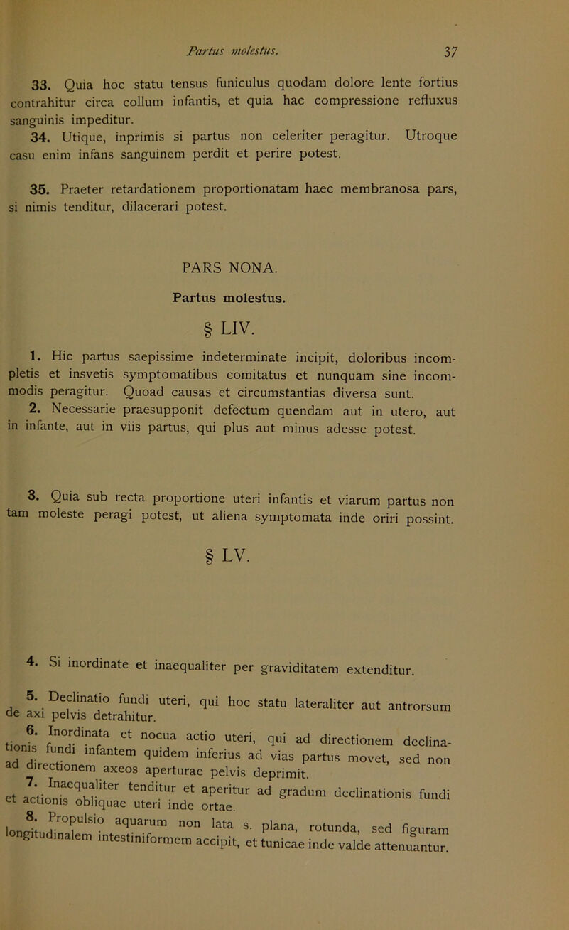 33. Quia hoc statu tensus funiculus quodam dolore lente fortius contrahitur circa collum infantis, et quia hac compressione refluxus sanguinis impeditur. 34. Utique, inprimis si partus non celeriter peragitur. Utroque casu enim infans sanguinem perdit et perire potest. 35. Praeter retardationem proportionatam haec membranosa pars, si nimis tenditur, dilacerari potest. PARS NONA. Partus molestus. § LIV. 1. Hic partus saepissime indeterminate incipit, doloribus incom- pletis et insvetis symptomatibus comitatus et nunquam sine incom- modis peragitur. Quoad causas et circumstantias diversa sunt. 2. Necessarie praesupponit defectum quendam aut in utero, aut in infante, aut. in viis partus, qui plus aut minus adesse potest. 3. Quia sub recta proportione uteri infantis et viarum partus non tarn moleste peragi potest, ut aliena symptomata inde oriri possint. LV. 4. Si inordinate et inaequaliter per graviditatem extenditur. 5. Declinatio fundi uteri, qui hoc statu lateraliter aut antrorsum de axi pelvis detrahitur. * Ct n°CUa aCti° UteH’ qui ad dire<'tionem declina- ad directin1 m qUldem lnfenus ad vias partus movet, sed non ad directionem axeos aperturae pelvis deprimit. et acüo^oW'iter tenditUr Gt apedtUr ad gradum declin^donis fundi et actionis obhquae uteri inde ortae. lo„®; Pr°Pulsio aquarura non lata s, plana, rotunda, sed figuram g udmaletn mtestm.formem accipit, et tunicae inde valde attenuantur.