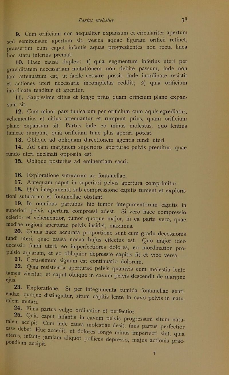 9. Cum orificium non aequaliter expansum et circulariter apertum sed semitensum apertum sit, vesica aquae figuram orificii retinet, praesertim cum caput infantis aquas progredientes non recta linea hoc statu inferius premat. 10. Haec causa duplex: 1) quia segmentum inferius uteri per graviditatem necessariam mutationem non debite passum, inde non tarn attenuatum est, ut facile cessare possit, inde inordinate resistit et actiones uteri necessarie incompletas reddit; 2) quia orificium inordinate tenditur et aperitur. 11. Saepissime citius et longe prius quam orificium plane expan- sum sit. 12. Cum minor pars tunicarum per orificium cum aquis egrediatur, vehementius et citius attenuantur et rumpunt prius, quam orificium plane expansum sit. Partus inde eo minus molestus, quo lentius tunicae rumpunt, quia orificium tune plus aperiri potest. 13. Oblique ad obliquam directionem agentis fundi uteri. 14. Ad eam marginem superioris aperturae pelvis premitur, quae fundo uteri declinati opposita est. 15. Oblique posterius ad eminentiam sacri. 16. Exploratione suturarum ac fontanellae. 17. Antequam caput in superiori pelvis apertura comprimitur. 18. Quia integumenta sub compressione capitis tument et explora- tioni suturarum et fontanellae obstant. 19. In omnibus partubus hic tumor integumentorum capitis in superiori pelvis apertura compressi adest. Si vero haec compressio celerior et vehementior, tumor quoque major, in ea parte vero, quae mediae regioni aperturae pelvis insidet, maximus. 20. Omnia haec accurata proportione sunt cum gradu decessionis fundi uteri, quae causa nocua hujus effectus est. Quo major ideo decessio fundi uteri, eo imperfectiores dolores, eo inordinatior pro- pulsio aquarum, et eo obliquior depressio capitis fit et vice versa. 21. Certissimum signum est continuatio dolorum. 22. Quia resistentia aperturae pelvis quamvis cum molestia lente tarnen vincitur, et caput oblique in cavum pelvis descendit de margine ejus. ö 23. Exploratione. Si per integumenta tumida fontanellae senti- endae, quoque distinguitur, situm capitis lente in cavo pelvis in natu- ralem mutari. 24. Finis partus vulgo ordinatior et perfectior. raiem * C^PUt lnfantls ln cavum pelvis progressum situm natu- esse Heb? R C3USa m°leStiae desit- Partus perfectior Uterus infant ? aCCedlt’ Ut dolores longe minus imperfecti sint, quia quot pomces depress°-majus acti°nis 7