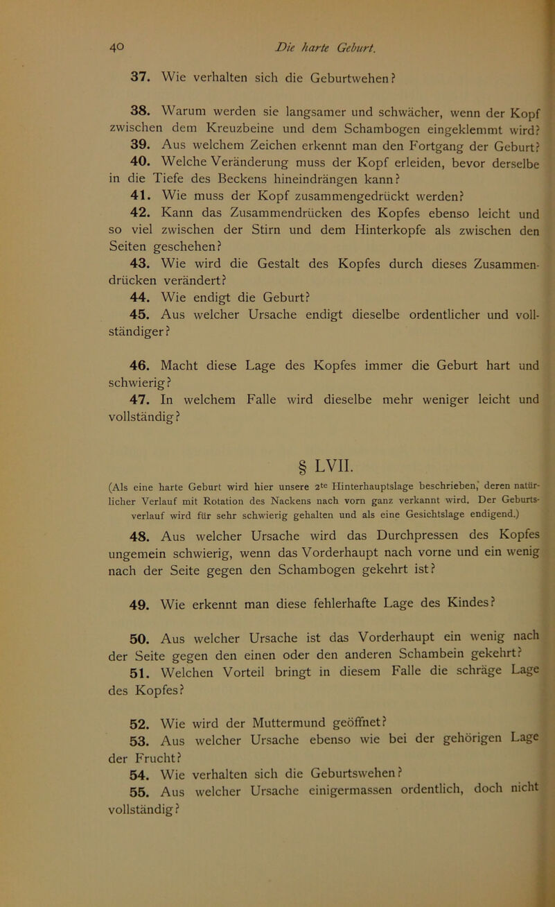 37. Wie verhalten sich die Geburtvvehen ? 38. Warum werden sie langsamer und schwächer, wenn der Kopf zwischen dem Kreuzbeine und dem Schambogen eingeklemmt wird? 39. Aus welchem Zeichen erkennt man den Fortgang der Geburt? 40. Welche Veränderung muss der Kopf erleiden, bevor derselbe in die Tiefe des Beckens hineindrängen kann? 41. Wie muss der Kopf zusammengedrückt werden? 42. Kann das Zusammendrücken des Kopfes ebenso leicht und so viel zwischen der Stirn und dem Hinterkopfe als zwischen den Seiten geschehen? 43. Wie wird die Gestalt des Kopfes durch dieses Zusammen- drücken verändert? 44. Wie endigt die Geburt? 45. Aus welcher Ursache endigt dieselbe ordentlicher und voll- ständiger ? 46. Macht diese Lage des Kopfes immer die Geburt hart und schwierig? 47. In welchem Falle wird dieselbe mehr weniger leicht und vollständig? § LVII. (Als eine harte Geburt wird hier unsere 2te Hinterhauptslage beschrieben, deren natür- licher Verlauf mit Rotation des Nackens nach vorn ganz verkannt wird. Der Geburts- verlauf wird für sehr schwierig gehalten und als eine Gesichtslage endigend.) 48. Aus welcher Ursache wird das Durchpressen des Kopfes ungemein schwierig, wenn das Vorderhaupt nach vorne und ein wenig nach der Seite gegen den Schambogen gekehrt ist? 49. Wie erkennt man diese fehlerhafte Lage des Kindes? 50. Aus welcher Ursache ist das Vorderhaupt ein wenig nach der Seite gegen den einen oder den anderen Schambein gekehrt? 51. Welchen Vorteil bringt in diesem Falle die schräge Lage des Kopfes? 52. Wie wird der Muttermund geöffnet? 53. Aus welcher Ursache ebenso wie bei der gehörigen Lage der Frucht? 54. Wie verhalten sich die Geburtswehen? 55. Aus welcher Ursache einigermassen ordentlich, doch nicht vollständig?