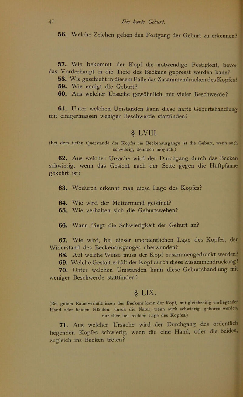 56. Welche Zeichen geben den Fortgang der Geburt zu erkennen? 57. Wie bekommt der Kopf die notwendige Festigkeit, bevor das Vorderhaupt in die Tiefe des Beckens gepresst werden kann? 58. Wie geschieht in diesem Falle das Zusammendrücken des Kopfes? 59. Wie endigt die Geburt? 60. Aus welcher Ursache gewöhnlich mit vieler Beschwerde? 61. Unter welchen Umständen kann diese harte Geburtshandlung mit einigermassen weniger Beschwerde stattfinden? § LVIII. (Bei dem tiefen Querstande des Kopfes im Beckenausgange ist die Geburt, wenn auch schwierig, dennoch möglich.) 62. Aus welcher Ursache wird der Durchgang durch das Becken schwierig, wenn das Gesicht nach der Seite gegen die Hüftpfanne gekehrt ist? 63. Wodurch erkennt man diese Lage des Kopfes? 64. Wie wird der Muttermund geöffnet? 65. Wie verhalten sich die Geburtswehen? 66. Wann fängt die Schwierigkeit der Geburt an? 67. Wie wird, bei dieser unordentlichen Lage des Kopfes, der Widerstand des Beckenausganges überwunden? 68. Auf welche Weise muss der Kopf zusammengedrückt werden: 69. Welche Gestalt erhält der Kopf durch diese Zusammendrückung? 70. Unter welchen Umständen kann diese Geburtshandlung mit weniger Beschwerde stattfinden? § LIX. (Bei gutem Raumverhältnissen des Beckens kann der Kopf, mit gleichzeitig vorliegender Hand oder beiden Händen, durch die Natur, wenn auch schwierig, geboren werden, nur aber bei rechter Lage des Kopfes.) 71. Aus welcher Ursache wird der Durchgang des ordentlich liegenden Kopfes schwierig, wenn die eine Hand, oder die beiden, zugleich ins Becken treten?