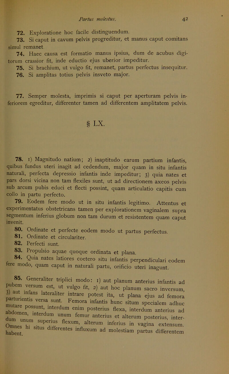 72. Exploratione hoc facile distinguendum. 73. Si caput in cavum pelvis progreditur, et manus caput comitans simul remanet 74. Haec causa est formatio manus ipsius, dum de acubus digi- torum crassior fit, inde eductio ejus uberior impeditur. 75. Si brachium, ut vulgo fit, remanet, partus perfectus insequitur. 76. Si amplitas totius pelvis insveto major. 77. Semper molesta, imprimis si caput per aperturam pelvis in- feriorem egreditur, differenter tarnen ad differentem amplitatem pelvis. LX. 78. 1) Magnitudo natium; 2) inaptitudo earum partium infantis, quibus fundus uteri inagit ad cedendum, major quam in situ infantis naturali, perfecta depressio infantis inde impeditur; 3) quia nates et pars dorsi vicina non tarn flexiles sunt, ut ad directionem axeos pelvis sub arcum pubis educi et flecti possint, quam articulatio capitis cum collo in partu perfecto. 79. Eodem fere modo ut in situ infantis legitimo. Attentus et experimentatus obstetricans tarnen per explorationem vaginalem supra segmentum inferius globum non tarn durum et resistentem quam caput invenit. 80. Ordinate et perfecte eodem modo ut partus perfectus. 81. Ordinate et circulariter. 82. Perfecti sunt. 83. Propulsio aquae quoque ordinata et plana. 84. Quia nates latiores coetero situ infantis perpendiculari eodem fere modo, quam caput in naturali partu, orificio uteri inagunt. 85. Generaliter triplici modo: i) aut planum anterius infantis ad pubem versum est, ut vulgo fit, 2) aut hoc planum sacro inversum, oartnri ln,feS lateral,ter intrare P°test ita, “t P^na ejus ad femora pa turie„t,s versa sunt. Femora infantis hunc situm specialem adhuc a^L™',lnterdum enim posterius flexa, interdum anterius ad dum mterdum unum femilr anterius et alterum posterius, inter- oTnesfleXUm' a'terUm infCTiuS “ ™gina ^nsum. habent. d'^^ntes influxum ad molestiam partus differentem