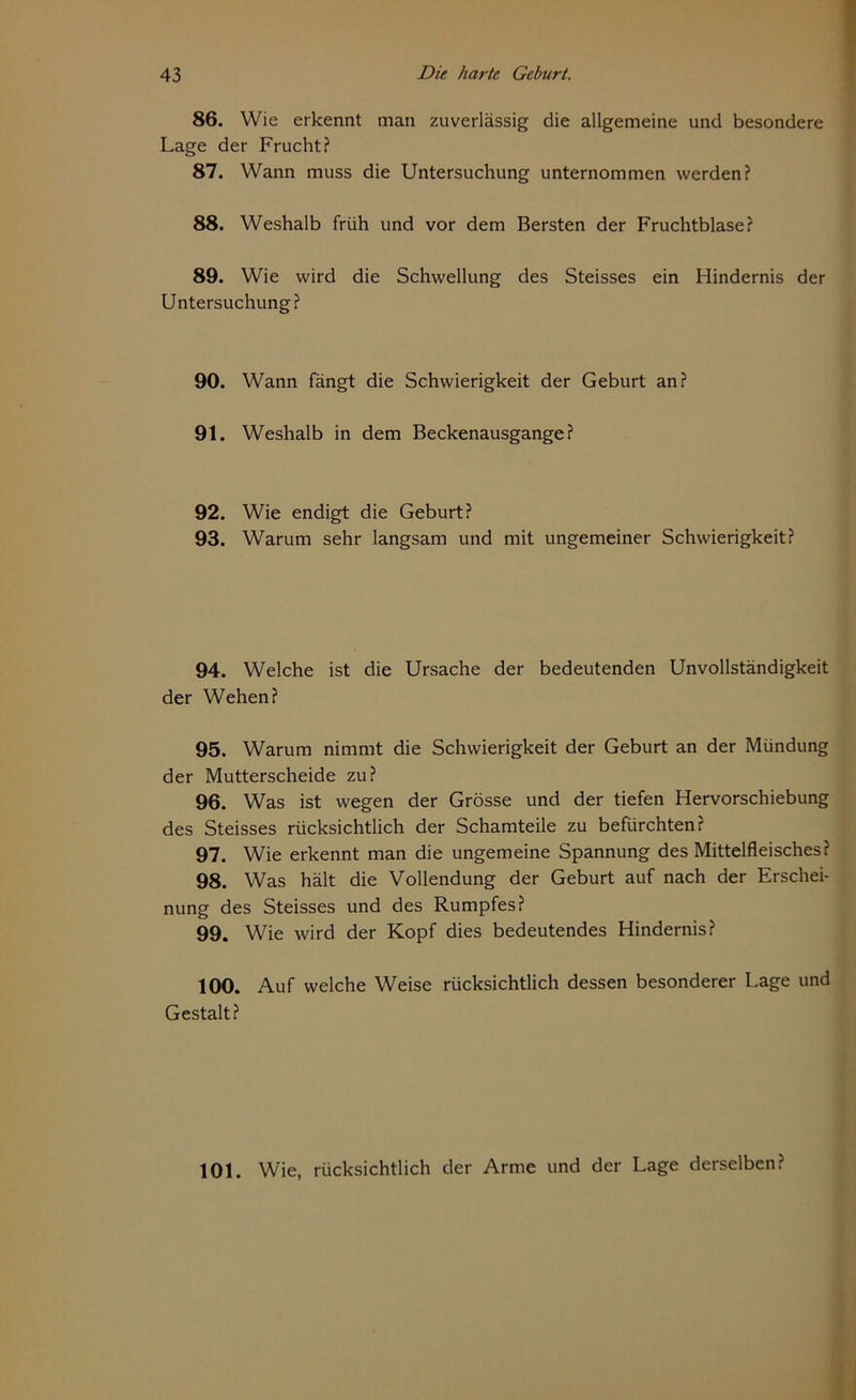 86. Wie erkennt man zuverlässig die allgemeine und besondere Lage der Frucht? 87. Wann muss die Untersuchung unternommen werden? 88. Weshalb früh und vor dem Bersten der Fruchtblase? 89. Wie wird die Schwellung des Steisses ein Hindernis der Untersuchung? 90. Wann fängt die Schwierigkeit der Geburt an? 91. Weshalb in dem Beckenausgange? 92. Wie endigt die Geburt? 93. Warum sehr langsam und mit ungemeiner Schwierigkeit? 94. Welche ist die Ursache der bedeutenden Unvollständigkeit der Wehen? 95. Warum nimmt die Schwierigkeit der Geburt an der Mündung der Mutterscheide zu? 96. Was ist wegen der Grösse und der tiefen Hervorschiebung des Steisses rücksichtlich der Schamteile zu befürchten? 97. Wie erkennt man die ungemeine Spannung des Mittelfleisches? 98. Was hält die Vollendung der Geburt auf nach der Erschei- nung des Steisses und des Rumpfes? 99. Wie wird der Kopf dies bedeutendes Hindernis? 100. Auf welche Weise rücksichtlich dessen besonderer Lage und Gestalt? 101. Wie, rücksichtlich der Arme und der Lage derselben?