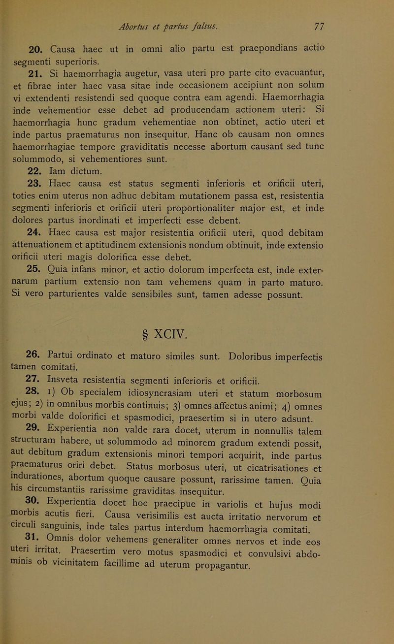 20. Causa haec ut in omni alio partu est praepondians actio segmenti superioris. 21. Si haemorrhagia augetur, vasa uteri pro parte cito evacuantur, et fibrae inter haec vasa sitae inde occasionem accipiunt non solum vi extendenti resistendi sed quoque contra eam agendi. Haemorrhagia inde vehementior esse debet ad producendam actionem uteri: Si haemorrhagia hunc gradum vehementiae non obtinet, actio uteri et inde partus praematurus non insequitur. Hane ob causam non omnes haemorrhagiae tempore graviditatis necesse abortum causant sed tune solummodo, si vehementiores sunt. 22. Iam dictum. 23. Haec causa est Status segmenti inferioris et orificii uteri, toties enim uterus non adhuc debitam mutationem passa est, resistentia segmenti inferioris et orificii uteri proportionaliter major est, et inde dolores partus inordinati et imperfecti esse debent. 24. Haec causa est major resistentia orificii uteri, quod debitam attenuationem et aptitudinem extensionis nondum obtinuit, inde extensio orificii uteri magis dolorifica esse debet. 25. Quia infans minor, et actio dolorum imperfecta est, inde exter- narum partium extensio non tarn vehemens quam in parto maturo. Si vero parturientes valde sensibiles sunt, tarnen adesse possunt. § XCIV. 26. Partui ordinato et maturo similes sunt. Doloribus imperfectis tarnen comitati. 27. Insveta resistentia segmenti inferioris et orificii. 28. i) Ob specialem idiosyncrasiam uteri et statum morbosum ejus; 2) in omnibus morbis continuis; 3) omnes affectus animi; 4) omnes morbi valde dolorifici et spasmodici, praesertim si in utero adsunt. 29. Experientia non valde rara docet, uterum in nonnullis talem structuram habere, ut solummodo ad minorem gradum extendi possit, aut debitum gradum extensionis minori tempori acquirit, inde partus praematurus oriri debet. Status morbosus uteri, ut cicatrisationes et indurationes, abortum quoque causare possunt, rarissime tarnen. Quia his circumstantiis rarissime graviditas insequitur. 30. Experientia docet hoc praecipue in variolis et hujus modi morbis acutis fieri. Causa verisimilis est aucta irritatio nervorum et circuli sanguinis, inde tales partus interdum haemorrhagia comitati. 31. Omnis dolor vehemens generaliter omnes nervös et inde eos uteri irritat. Praesertim vero motus spasmodici et convulsivi abdo- minis ob vicinitatem facillime ad uterum propagantur.