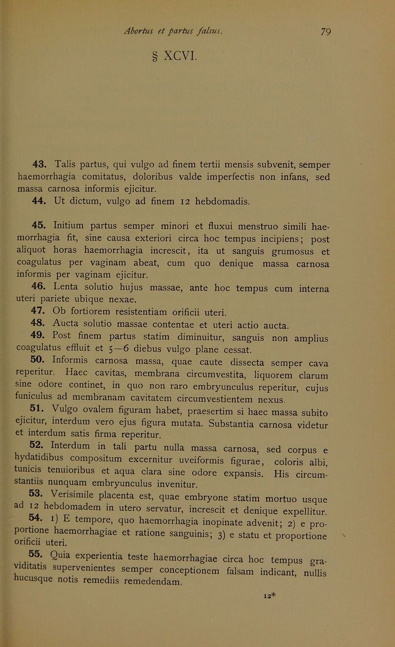 § XCVI. 43. Talis partus, qui vulgo ad finem tertii mensis subvenit, semper haemorrhagia comitatus, doloribus valde imperfectis non infans, sed massa carnosa informis ejicitur. 44. Ut dictum, vulgo ad finem 12 hebdomadis. 45. Initium partus semper minori et fluxui menstruo simili hae- morrhagia fit, sine causa exteriori circa hoc tempus incipiens; post aliquot horas haemorrhagia increscit, ita ut sanguis grumosus et coagulatus per vaginam abeat, cum quo denique massa carnosa informis per vaginam ejicitur. 46. Lenta solutio hujus massae, ante hoc tempus cum interna uteri pariete ubique nexae. 47. Ob fortiorem resistentiam orificii uteri. 48. Aucta solutio massae contentae et uteri actio aucta. 49. Post finem partus statim diminuitur, sanguis non amplius coagulatus effluit et 5—6 diebus vulgo plane cessat. 50. Informis carnosa massa, quae caute dissecta semper cava reperitur. Haec cavitas, membrana circumvestita, liquorem darum sine odore continet, in quo non raro embryunculus reperitur, cujus funiculus ad membranam cavitatem circumvestientem nexus. 51. Vulgo ovalem figuram habet, praesertim si haec massa subito ejicitur, interdum vero ejus figura mutata. Substantia carnosa videtur et interdum satis firrna reperitur. 52. Interdum in tali partu nulla massa carnosa, sed corpus e hydatidibus compositum excernitur uveiformis figurae, coloris albi, tumcis tenuioribus et aqua clara sine odore expansis. His circum- stantiis nunquam embryunculus invenitur. 53. Verisimile placenta est, quae embryone statim mortuo usque äd 12 hebdomadem in utero servatur, increscit et denique expellitur. 54. 1) E tempore, quo haemorrhagia inopinate advenit; 2) e pro- porfione haemorrhagiae et ratione sanguinis; 3) e statu et proportione orificii uteri. 55. Quia experientia teste haemorrhagiae circa hoc tempus Gra- viditatis supervenientes semper conceptionem falsam indicant, nullis nucusque notis remediis remedendam. 12*