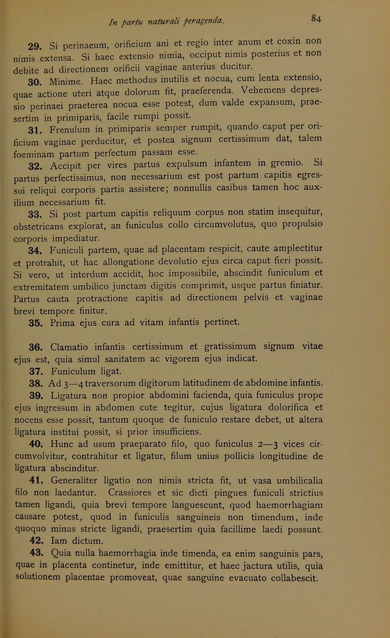 29. Si perinaeum, orificium ani et regio inter anum et coxin non nimis extensa. Si haec extensio nimia, occiput nimis posterius et non debite ad directionem orificii vaginae anterius ducitur. 30. Minime. Haec methodus inutilis et nocua, cum lenta extensio, quae actione uteri atque dolorum fit, praeferenda. Vehemens depres- sio perinaei praeterea nocua esse potest, dum valde expansum, prae- sertim in primiparis, facile rumpi possit. 31. Frenulum in primiparis semper rumpit, quando caput per ori- ficium vaginae perducitur, et postea signum certissimum dat, talem foeminam partum perfectum passam esse. 32. Accipit per vires partus expulsum infantem in gremio. Si partus perfectissimus, non necessarium est post partum capitis egres- sui reliqui corporis partis assistere; nonnullis casibus tarnen hoc aux- ilium necessarium fit. 33. Si post partum capitis reliquum corpus non statim insequitur, obstetricans explorat, an funiculus collo circumvolutus, quo propulsio corporis impediatur. 34. Funiculi partem, quae ad placentam respicit, caute amplectitur et protrahit, ut hac allongatione devolutio ejus circa caput fieri possit. Si vero, ut interdum accidit, hoc impossibile, abscindit funiculum et extremitatem umbilico junctam digitis comprimit, usque partus finiatur. Partus cauta protractione capitis ad directionem pelvis et vaginae brevi tempore finitur. 35. Prima ejus cura ad vitam infantis pertinet. 36. Clamatio infantis certissimum et gratissimum signum vitae ejus est, quia simul sanitatem ac vigorem ejus indicat. 37. Funiculum ligat. 38. Ad 3—4traversorum digitorum latitudinem de abdomine infantis. 39. Ligatura non propior abdomini facienda, quia funiculus prope ejus ingressum in abdomen cute tegitur, cujus ligatura dolorifica et nocens esse possit, tantum quoque de funiculo restare debet, ut altera ligatura institui possit, si prior insufificiens. 40. Hunc ad usum praeparato filo, quo funiculus 2—3 vices cir- cumvolvitur, contrahitur et ligatur, filum unius pollicis longitudine de ligatura abscinditur. 41. Generaliter ligatio non nimis stricta fit, ut vasa umbilicalia filo non laedantur. Crassiores et sic dicti pingues funiculi strictius tarnen ligandi, quia brevi tempore languescunt, quod haemorrhagiam causare potest, quod in funiculis sanguineis non timendum, inde quoquo minus stricte ligandi, praesertim quia facillime laedi possunt. 42. Iam dictum. 43. Quia nulla haemorrhagia inde timenda, ea enim sanguinis pars, quae in placenta continetur, inde emittitur, et haec jactura utilis, quia solutionem placentae promoveat, quae sanguine evacuato collabescit.