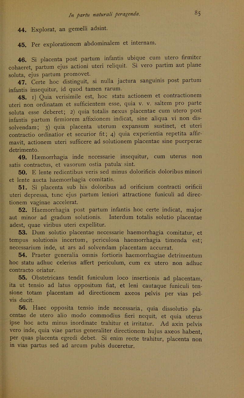 44. Explorat, an gemelli adsint. 45. Per explorationem abdominalem et internam. 46. Si placenta post partum infantis ubique cum utero firmiter cohaeret, partum ejus actioni uteri reliquit. Si vero partim aut plane soluta, ejus partum promovet. 47. Certe hoc distinguit, si nulla jactura sanguinis post partum infantis insequitur, id quod tarnen rarum. 48. 1) Quia verisimile est, hoc statu actionem et contractionem uteri non ordinatam et sufficientem esse, quia v. v. saltem pro parte soluta esse deberet; 2) quia totalis nexus placentae cum utero post infantis partum firmiorem affixionem indicat, sine aliqua vi non dis- solvendam; 3) quia placenta uterum expansum sustinet, et uteri contractio ordinatior et securior fit; 4) quia experientia repetita affir- mavit, actionem uteri sufficere ad solutionem placentae sine puerperae detrimento. 49. Haemorrhagia inde necessarie insequitur, cum uterus non satis contractus, et vasorum ostia patula sint. 50. E lente redientibus veris sed minus dolorificis doloribus minori et lente aucta haemorrhagia comitatis. 51. Si placenta sub his doloribus ad orificium contracti orificii uteri depressa, tune ejus partum leniori attractione funiculi ad direc- tionem vaginae accelerat. 52. Haemorrhagia post partum infantis hoc certe indicat, major aut minor ad gradum solutionis. Interdum totalis solutio placentae adest, quae viribus uteri expellitur. 53. Dum solutio placentae necessarie haemorrhagia comitatur, et tempus solutionis incertum, periculosa haemorrhagia timenda est; necessarium inde, ut ars ad solvendam placentam accurrat. 54. Praeter generalia omnis fortioris haemorrhagiae detrimentum hoc statu adhuc celerius affert periculum, cum ex utero non adhuc contracto oriatur. 55. Obstetricans tendit funiculum loco insertionis ad placentam, ita ut tensio ad latus oppositum fiat, et leni cautaque funiculi ten- sione totam placentam ad directionem axeos pelvis per vias pel- vis ducit. 56. Haec opposita tensio inde necessaria, quia dissolutio pla- centae de utero alio modo commodius fieri nequit, et quia uterus ipse hoc actu minus inordinate trahitur et irritatur. Ad axin pelvis vero inde, quia viae partus generaliter directionem hujus axeos habent, per quas placenta egredi debet. Si enim recte trahitur, placenta non in vias partus sed ad arcum pubis duceretur.