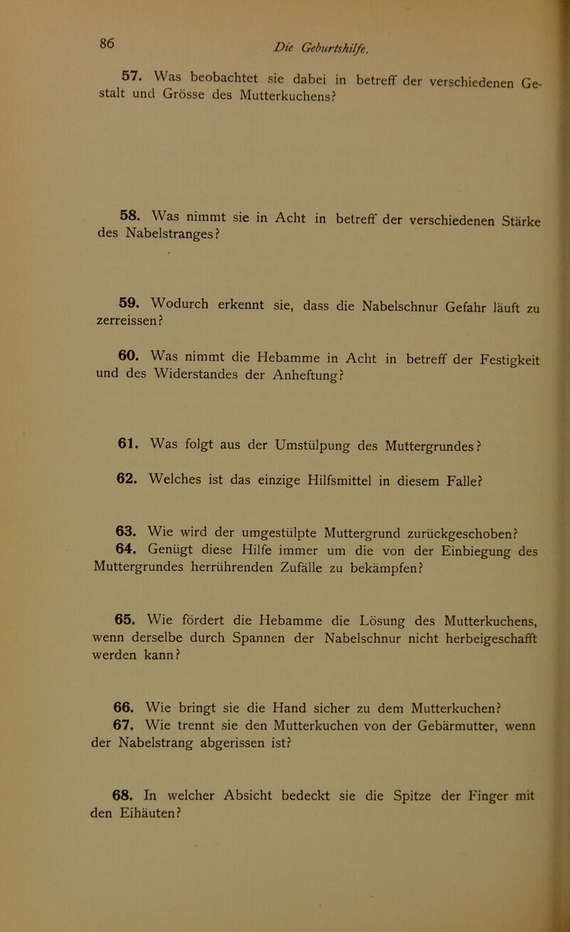 57. Was beobachtet sie dabei in betreff der verschiedenen Ge- stalt und Grösse des Mutterkuchens? 58. Was nimmt sie in Acht in betreff der verschiedenen Stärke des Nabelstranges? 59. Wodurch erkennt sie, dass die Nabelschnur Gefahr läuft zu zerreissen ? 60. Was nimmt die Hebamme in Acht in betreff der Festigkeit und des Widerstandes der Anheftung? 61. Was folgt aus der Umstülpung des Muttergrundes? 62. Welches ist das einzige Hilfsmittel in diesem Falle? 63. Wie wird der umgestülpte Muttergrund zurückgeschoben? 64. Genügt diese Hilfe immer um die von der Einbiegung des Muttergrundes herrührenden Zufälle zu bekämpfen? 65. Wie fördert die Hebamme die Lösung des Mutterkuchens, wenn derselbe durch Spannen der Nabelschnur nicht herbeigeschafft werden kann? 66. Wie bringt sie die Hand sicher zu dem Mutterkuchen? 67. Wie trennt sie den Mutterkuchen von der Gebärmutter, wenn der Nabelstrang abgerissen ist? 68. In welcher Absicht bedeckt sie die Spitze der Finger mit den Eihäuten?