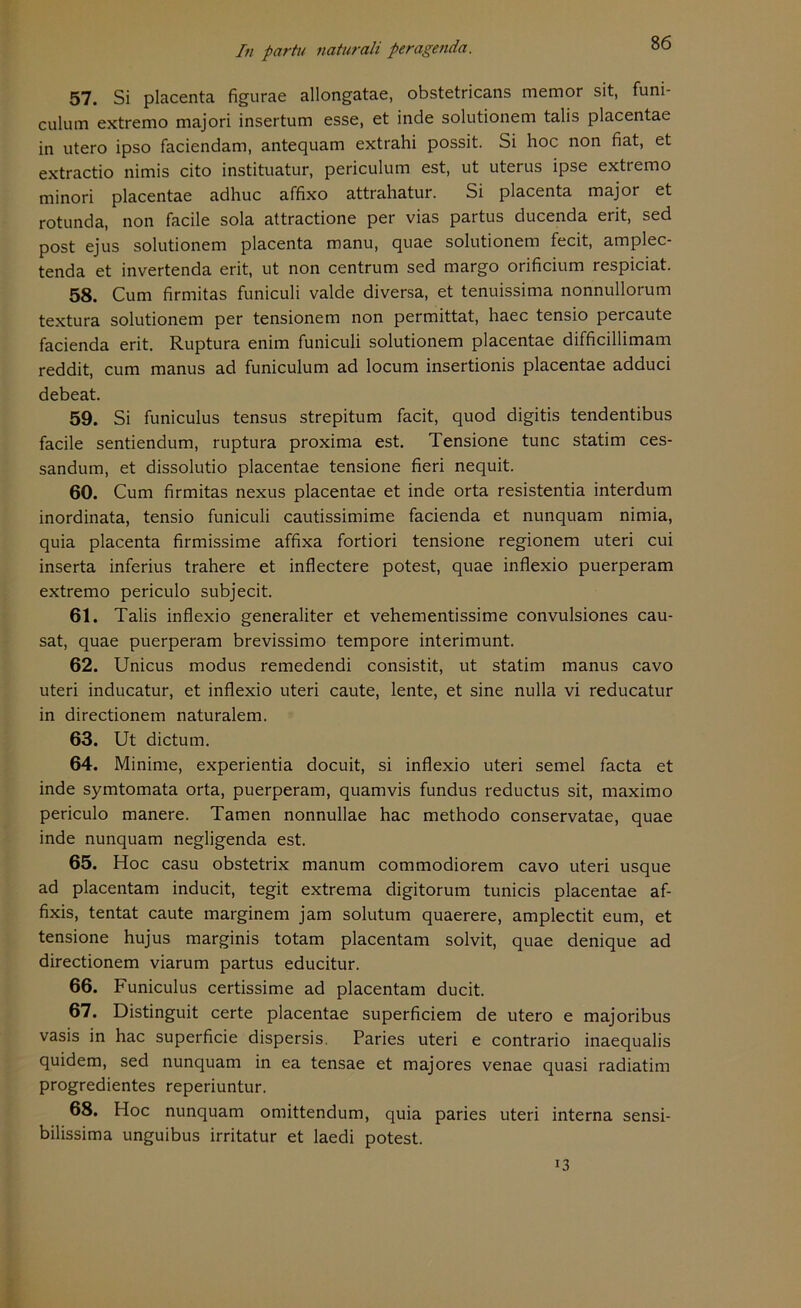 57. Si placenta figurae allongatae, obstetricans memor sit, funi- culum extremo majori insertum esse, et inde solutionem talis placentae in utero ipso faciendam, antequam extrahi possit. Si hoc non fiat, et extractio nimis cito instituatur, periculum est, ut uterus ipse extremo minori placentae adhuc affixo attrahatur. Si placenta major et rotunda, non facile sola attractione per vias partus ducenda erit, sed post ejus solutionem placenta manu, quae solutionem fecit, amplec- tenda et invertenda erit, ut non centrum sed margo orificium respiciat. 58. Cum firmitas funiculi valde diversa, et tenuissima nonnullorum textura solutionem per tensionem non permittat, haec tensio percaute facienda erit. Ruptura enim funiculi solutionem placentae difficillimam reddit, cum manus ad funiculum ad locum insertionis placentae adduci debeat. 59. Si funiculus tensus strepitum facit, quod digitis tendentibus facile sentiendum, ruptura proxima est. Tensione tune statim ces- sandum, et dissolutio placentae tensione fieri nequit. 60. Cum firmitas nexus placentae et inde orta resistentia interdum inordinata, tensio funiculi cautissimime facienda et nunquam nimia, quia placenta firmissime affixa fortiori tensione regionem uteri cui inserta inferius trahere et inflectere potest, quae inflexio puerperam extremo periculo subjecit. 61. Talis inflexio generaliter et vehementissime convulsiones cau- sat, quae puerperam brevissimo tempore interimunt. 62. Unicus modus remedendi consistit, ut statim manus cavo uteri inducatur, et inflexio uteri caute, lente, et sine nulla vi reducatur in directionem naturalem. 63. Ut dictum. 64. Minime, experientia doeuit, si inflexio uteri semel facta et inde symtomata orta, puerperam, quamvis fundus reductus sit, maximo periculo manere. Tarnen nonnullae hac methodo conservatae, quae inde nunquam negligenda est. 65. Hoc casu obstetrix manum commodiorem cavo uteri usque ad placentam inducit, tegit extrema digitorum tunicis placentae af- fixis, tentat caute marginem jam solutum quaerere, amplectit eum, et tensione hujus marginis totam placentam solvit, quae denique ad directionem viarum partus educitur. 66. Funiculus certissime ad placentam ducit. 67. Distinguit certe placentae superficiem de utero e majoribus vasis in hac superficie dispersis. Paries uteri e contrario inaequalis quidem, sed nunquam in ea tensae et majores venae quasi radiatim progredientes reperiuntur. 68. Hoc nunquam omittendum, quia paries uteri interna sensi- bilissima unguibus irritatur et laedi potest. 13