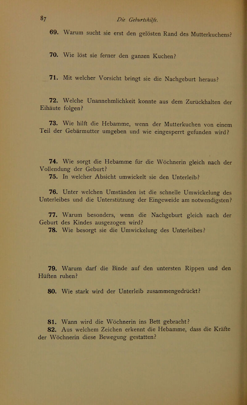 69. Warum sucht sie erst den gelösten Rand des Mutterkuchens? 70. Wie löst sie ferner den ganzen Kuchen? 71. Mit welcher Vorsicht bringt sie die Nachgeburt heraus? 72. Welche Unannehmlichkeit konnte aus dem Zurückhalten der Eihäute folgen? 73. Wie hilft die Hebamme, wenn der Mutterkuchen von einem Teil der Gebärmutter umgeben und wie eingesperrt gefunden wird? 74. Wie sorgt die Hebamme für die Wöchnerin gleich nach der Vollendung der Geburt? 75. In welcher Absicht umwickelt sie den Unterleib? 76. Unter welchen Umständen ist die schnelle Umwickelung des Unterleibes und die Unterstützung der Eingeweide am notwendigsten? 77. Warum besonders, wenn die Nachgeburt gleich nach der Geburt des Kindes ausgezogen wird? 78. Wie besorgt sie die Umwickelung des Unterleibes? 79. Warum darf die Binde auf den untersten Rippen und den Hüften ruhen? 80. Wie stark wird der Unterleib zusammengedrückt? 81. Wann wird die Wöchnerin ins Bett gebracht? 82. Aus welchem Zeichen erkennt die Hebamme, dass die Kräfte der Wöchnerin diese Bewegung gestatten?