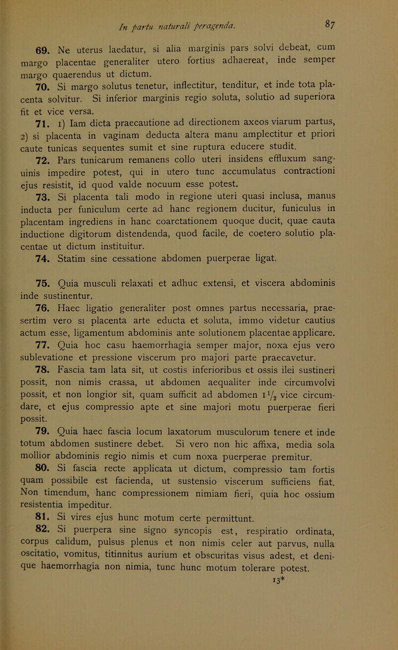 69. Ne Uterus laedatur, si alia marginis pars solvi debeat, cum margo placentae generaliter utero fortius adhaereat, inde semper margo quaerendus ut dictum. 70. Si margo solutus tenetur, inflectitur, tenditur, et inde tota pla- centa solvitur. Si inferior marginis regio soluta, solutio ad superiora fit et vice versa. 71. 1) Iam dicta praecautione ad directionem axeos viarum partus, 2) si placenta in vaginam deducta altera manu amplectitur et priori caute tunicas sequentes sumit et sine ruptura educere studit. 72. Pars tunicarum remanens collo uteri insidens effluxum sang- uinis impedire potest, qui in utero tune accumulatus contractioni ejus resistit, id quod valde noeuum esse potest. 73. Si placenta tali modo in regione uteri quasi inclusa, manus inducta per funiculum certe ad hanc regionem ducitur, funiculus in placentam ingrediens in hanc coarctationem quoque ducit, quae cauta inductione digitorum distendenda, quod facile, de coetero solutio pla- centae ut dictum instituitur. 74. Statim sine cessatione abdomen puerperae ligat. 75. Quia musculi relaxati et adhuc extensi, et viscera abdominis inde sustinentur. 76. Haec ligatio generaliter post omnes partus necessaria, prae- sertim vero si placenta arte educta et soluta, immo videtur cautius actum esse, ligamentum abdominis ante solutionem placentae applicare. 77. Quia hoc casu haemorrhagia semper major, noxa ejus vero sublevatione et pressione viscerum pro majori parte praecavetur. 78. Fascia tarn lata sit, ut costis inferioribus et ossis ilei sustineri possit, non nimis crassa, ut abdomen aequaliter inde circumvolvi possit, et non longior sit, quam sufficit ad abdomen lx/2 vice circum- dare, et ejus compressio apte et sine majori motu puerperae fieri possit. 79. Quia haec fascia locum laxatorum musculorum tenere et inde totum abdomen sustinere debet. Si vero non hic affixa, media sola mollior abdominis regio nimis et cum noxa puerperae premitur. 80. Si fascia recte applicata ut dictum, compressio tarn fortis quam possibile est facienda, ut sustensio viscerum sufficiens fiat. Non timendum, hanc compressionem nimiam fieri, quia hoc ossium resistentia impeditur. 81. Si vires ejus hunc motum certe permittunt. 82. Si puerpera sine signo syncopis est, respiratio ordinata, corpus calidum, pulsus plenus et non nimis celer aut parvus, nulla oscitatio, vomitus, titinnitus aurium et obscuritas visus adest, et deni- que haemorrhagia non nimia, tune hunc motum tolerare potest. 13*