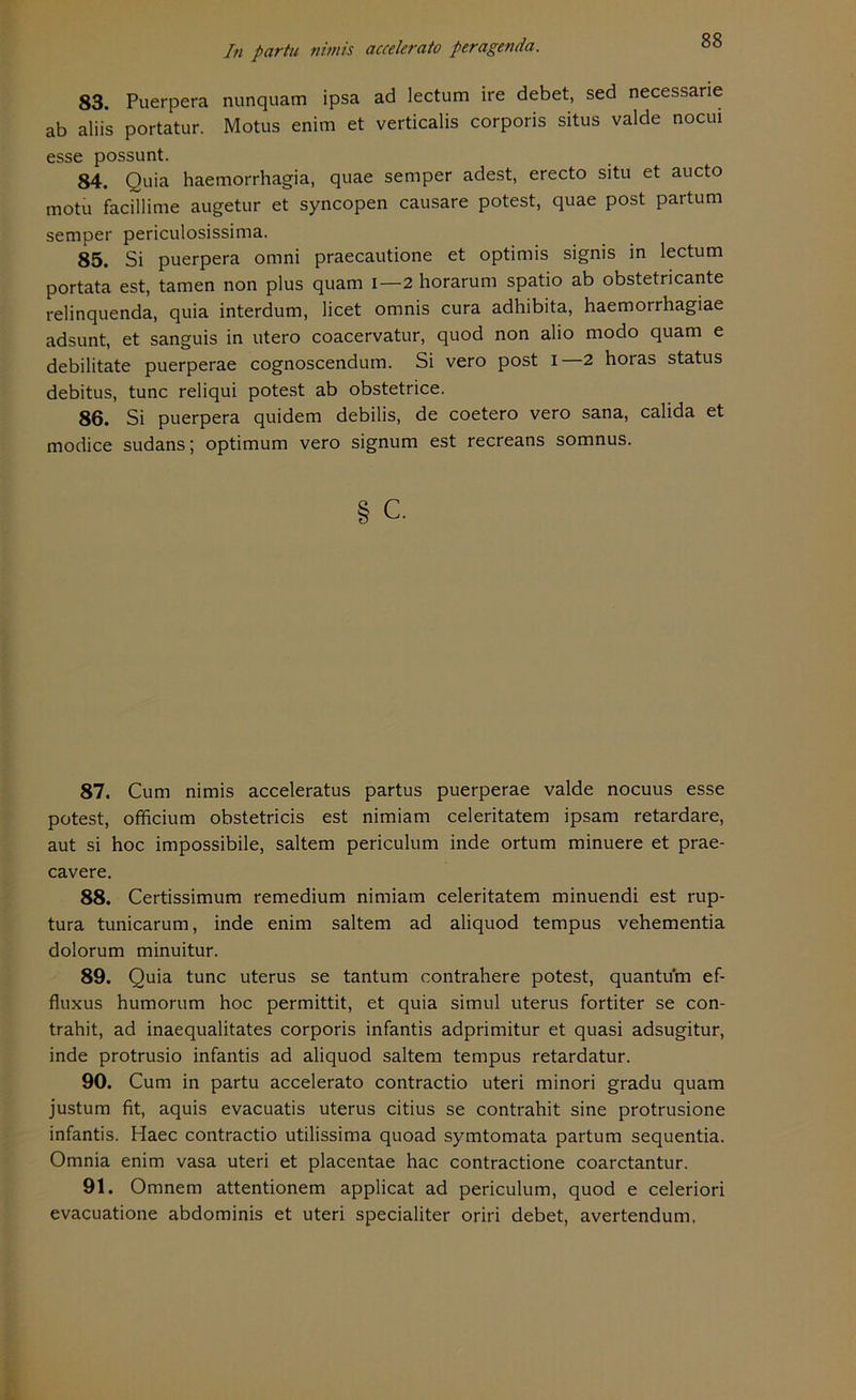 83. Puerpera nunquam ipsa ad lectum ire debet, sed necessane ab aliis portatur. Motus enim et verticalis corporis situs valde nocui esse possunt. 84. Quia haemorrhagia, quae semper adest, erecto situ et aucto motu facillime augetur et syncopen causare potest, quae post partum semper periculosissima. 85. Si puerpera omni praecautione et optimis signis in lectum portata est, tarnen non plus quam i—2 horarum spatio ab obstetricante relinquenda, quia interdum, licet omnis cura adhibita, haemorrhagiae adsunt, et sanguis in utero coacervatur, quod non alio modo quam e debilitate puerperae cognoscendum. Si vero post i—2 horas Status debitus, tune reliqui potest ab obstetrice. 86. Si puerpera quidem debilis, de coetero vero sana, calida et modice Sudans; Optimum vero signum est recreans somnus. § c. 87. Cum nimis acceleratus partus puerperae valde noeuus esse potest, officium obstetricis est nimiam celeritatem ipsam retardare, aut si hoc impossibile, saltem periculum inde ortum minuere et prae- cavere. 88. Certissimum remedium nimiam celeritatem minuendi est rup- tura tunicarum, inde enim saltem ad aliquod tempus vehementia dolorum minuitur. 89. Quia tune uterus se tantum contrahere potest, quantum ef- fluxus humorum hoc permittit, et quia simul uterus fortiter se con- trahit, ad inaequalitates corporis infantis adprimitur et quasi adsugitur, inde protrusio infantis ad aliquod saltem tempus retardatur. 90. Cum in partu accelerato contractio uteri minori gradu quam justum fit, aquis evacuatis uterus citius se contrahit sine protrusione infantis. Haec contractio utilissima quoad symtomata partum sequentia. Omnia enim vasa uteri et placentae hac contractione coarctantur. 91. Omnem attentionem applicat ad periculum, quod e celeriori evacuatione abdominis et uteri specialiter oriri debet, avertendum.