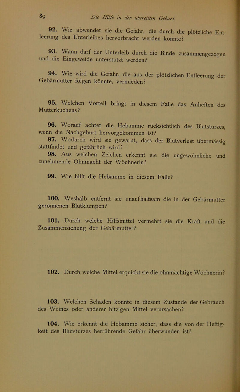 92. Wie abvvendet sie die Gefahr, die durch die plötzliche Ent- leerung des Unterleibes hervorbracht werden konnte? 93. Wann darf der Unterleib durch die Binde zusammengezogen und die Eingeweide unterstützt werden? 94. Wie wird die Gefahr, die aus der plötzlichen Entleerung der Gebärmutter folgen könnte, vermieden? 95. Welchen Vorteil bringt in diesem Falle das Anheften des Mutterkuchens ? 96. Worauf achtet die Hebamme rücksichtlich des Blutsturzes, wenn die Nachgeburt hervorgekommen ist? 97. Wodurch wird sie gewarnt, dass der Blutverlust übermässig stattfindet und gefährlich wird? 98. Aus welchen Zeichen erkennt sie die ungewöhnliche und zunehmende Ohnmacht der Wöchnerin? 99. Wie hilft die Hebamme in diesem Falle? 100. Weshalb entfernt sie unaufhaltsam die in der Gebärmutter geronnenen Blutklumpen? 101. Durch welche Hilfsmittel vermehrt sie die Kraft und die Zusammenziehung der Gebärmutter? 102. Durch welche Mittel erquickt sie die ohnmächtige Wöchnerin? 103. Welchen Schaden konnte in diesem Zustande der Gebrauch des Weines oder anderer hitzigen Mittel verursachen? 104. Wie erkennt die Hebamme sicher, dass die von der Heftig- keit des Blutsturzes herrührende Gefahr überwunden ist?