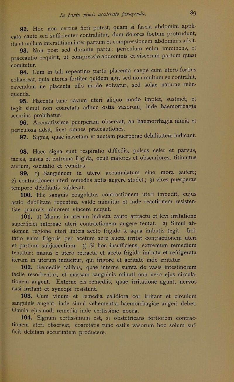 92. Hoc non certius fieri potest, quam si fascia abdomini appli- cata caute sed sufficienter contrahitur, dum dolores foetum protrudunt, ita ut null um interstitium inter partum et compressionem abdominis adsit. 93. Non post sed durante partu; periculum enim imminens, et praecautio requirit, ut compressio abdominis et viscerum partum quasi comitetur. 94. Cum in tali repentino partu placenta saepe cum utero fortius cohaereat, quia uterus fortiter quidem agit sed non multum se contrahit, cavendum ne placenta ullo modo solvatur, sed solae natuiae relin quenda. 95. Placenta tune cavum uteri aliquo modo implet, sustinet, et tegit simul non coarctata adhuc ostia vasorum, inde haemorrhagia securius prohibetur. 96. Accuratissime puerperam observat, an haemorrhagia nimia et periculosa adsit, licet omnes praecautiones. 97. Signis, quae insvetam et auctam puerperae debilitatem indicant. 98. Haec signa sunt respiratio difficilis, pulsus celer et parvus, facies, nasus et extrema frigida, oculi majores et obscuriores, titinnitus aurium, oscitatio et vomitus. 99. i) Sanguinem in utero accumulatum sine mora aufert; 2) contractionem uteri remediis aptis augere studet; 3) vires puerperae tempore debilitatis sublevat. 100. Hic sanguis coagulatus contractionem uteri impedit, cujus actio debilitate repentina valde minuitur et inde reactionem resisten- tiae quamvis minorem vincere nequit. 101. 1) Manus in uterum inducta cauto attractu et levi irritatione superficiei internae uteri contractionem augere tentat. 2) Simul ab- domen regione uteri linteis aceto frigido s. aqua imbutis tegit. Irri- tatio enim frigoris per acetum acre aucta irritat contractionem uteri et partium subjacentium. 3) Si hoc insufficiens, extremum remedium tentatur: manus e utero retracta et aceto frigido imbuta et refrigerata iterum in uterum inducitur, qui frigore et acritate inde irritatur. 102. Remediis talibus, quae interne sumta de vasis intestinorum facile resorbentur, et massam sanguinis minuti non vero ejus circula- tionem augent. Externe eis remediis, quae irritatione agunt, nervös nasi irritant et syncopi resistunt. 103. Cum vinum et remedia calidiora cor irritant et circulum sanguinis augent, inde simul vehementia haemorrhagiae augeri debet. Omnia ejusmodi remedia inde certissime nocua. 104. Signum certissimum est, si obstetricans fortiorem contrac- tionem uteri observat, coarctatis tune ostiis vasorum hoc solum suf- ficit debitam securitatem producere.
