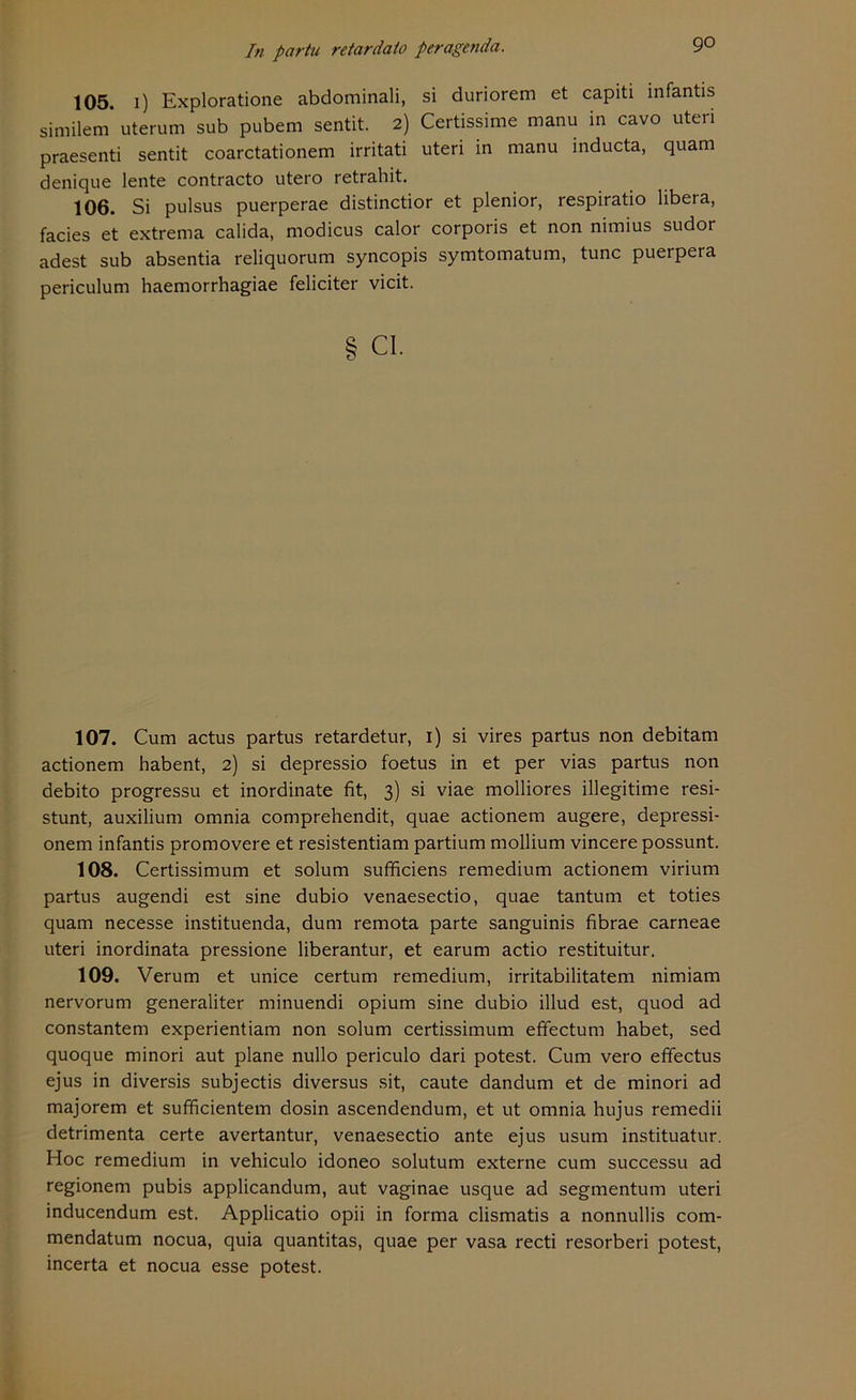 105. i) Exploratione abdominali, si duriorem et capiti infantis similem* uterum sub pubem sentit. 2) Certissime manu in cavo uteri praesenti sentit coarctationem irritati uteri in manu inducta, quam denique lente contracto utero retrahit. 106. Si pulsus puerperae distinctior et plenior, respiratio libera, facies et extrema calida, modicus calor corporis et non nimius sudor adest sub absentia reliquorum syncopis symtomatum, tune puerpera periculum haemorrhagiae feliciter vicit. § CI. 107. Cum actus partus retardetur, 1) si vires partus non debitam actionem habent, 2) si depressio foetus in et per vias partus non debito progressu et inordinate fit, 3) si viae molliores illegitime resi- stunt, auxilium omnia comprehendit, quae actionem augere, depressi- onem infantis promovere et resistentiam partium mollium vincerepossunt. 108. Certissimum et solum sufficiens remedium actionem virium partus augendi est sine dubio venaesectio, quae tantum et toties quam necesse instituenda, dum remota parte sanguinis fibrae carneae uteri inordinata pressione liberantur, et earum actio restituitur. 109. Verum et unice certum remedium, irritabilitatem nimiam nervorum generaliter minuendi opium sine dubio illud est, quod ad constantem experientiam non solum certissimum effectum habet, sed quoque minori aut plane nullo periculo dari potest. Cum vero effectus ejus in diversis subjectis diversus sit, caute dandum et de minori ad majorem et sufficientem dosin ascendendum, et ut omnia hujus remedii detrimenta certe avertantur, venaesectio ante ejus usum instituatur. Hoc remedium in vehiculo idoneo solutum externe cum successu ad regionem pubis applicandum, aut vaginae usque ad segmentum uteri inducendum est. Applicatio opii in forma clismatis a nonnullis com- mendatum nocua, quia quantitas, quae per vasa recti resorberi potest, incerta et nocua esse potest.