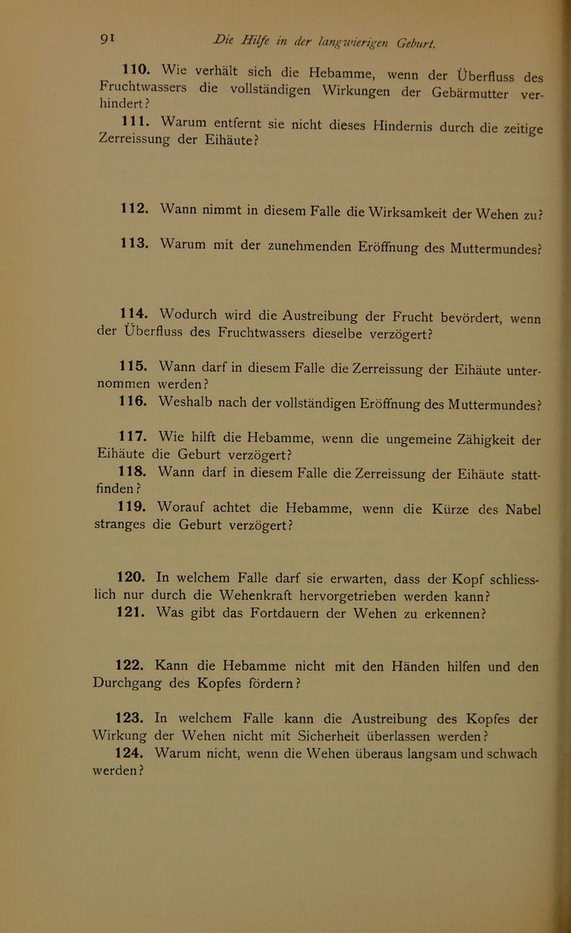 110. Wie verhält sich die Hebamme, wenn der Überfluss des Fruchtwassers die vollständigen Wirkungen der Gebärmutter ver- hindert ? 111* Warum entfernt sie nicht dieses Hindernis durch die zeitige Zerreissung der Eihäute? 112. Wann nimmt in diesem Falle die Wirksamkeit der Wehen zu? 113. Warum mit der zunehmenden Eröffnung des Muttermundes? 114. Wodurch wird die Austreibung der Frucht bevördert, wenn der Überfluss des Fruchtwassers dieselbe verzögert? 115. Wann darf in diesem Falle die Zerreissung der Eihäute unter- nommen werden? 116. Weshalb nach der vollständigen Eröffnung des Muttermundes? 117. Wie hilft die Hebamme, wenn die ungemeine Zähigkeit der Eihäute die Geburt verzögert? 118. Wann darf in diesem Falle die Zerreissung der Eihäute statt- finden ? 119. Worauf achtet die Hebamme, wenn die Kürze des Nabel Stranges die Geburt verzögert? 120. In welchem Falle darf sie erwarten, dass der Kopf schliess- lich nur durch die Wehenkraft hervorgetrieben werden kann? 121. Was gibt das Fortdauern der Wehen zu erkennen? 122. Kann die Hebamme nicht mit den Händen hilfen und den Durchgang des Kopfes fördern? 123. In welchem Falle kann die Austreibung des Kopfes der Wirkung der Wehen nicht mit Sicherheit überlassen werden? 124. Warum nicht, wenn die Wehen überaus langsam und schwach werden ?