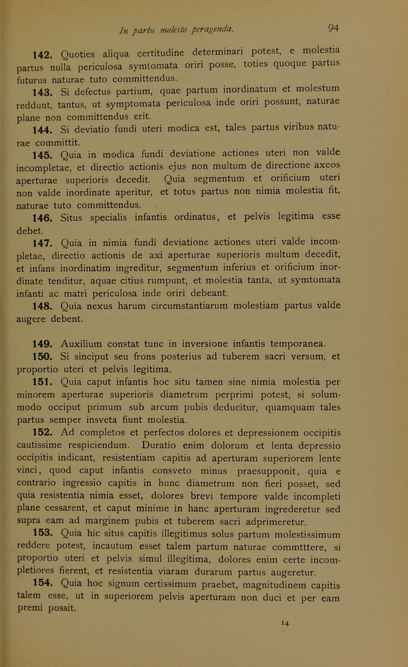 142. Ouoties aliqua certitudine determinari potest, e molestia partus nulla periculosa symtomata oriri posse, toties quoque partus futurus naturae tuto committendus. 143. Si defectus partium, quae partum inordinatum et molestum reddunt, tantus, ut symptomata periculosa inde oriri possunt, naturae plane non committendus erit. 144. Si deviatio fundi uteri modica est, tales partus viribus natu- rae committit. 145. Quia in modica fundi deviatione actiones uteri non valde incompletae, et directio actionis ejus non multum de directione axeos aperturae superioris decedit. Quia segmentum et orificium uteri non valde inordinate aperitur, et totus partus non nimia molestia fit, naturae tuto committendus. 146. Situs specialis infantis ordinatus, et pelvis legitima esse debet. 147. Quia in nimia fundi deviatione actiones uteri valde incom- pletae, directio actionis de axi aperturae superioris multum decedit, et infans inordinatim ingreditur, segmentum inferius et orificium inor- dinate tenditur, aquae citius rumpunt, et molestia tanta, ut symtomata infanti ac matri periculosa inde oriri debeant. 148. Quia nexus harum circumstantiarum molestiam partus valde augere debent. 149. Auxilium constat tune in inversione infantis temporanea. 150. Si sinciput seu frons posterius ad tuberem sacri versum, et proportio uteri et pelvis legitima. 151. Quia caput infantis hoc situ tarnen sine nimia molestia per minorem aperturae superioris diametrum perprimi potest, si solum- modo occiput primum sub arcum pubis deducitur, quamquam tales partus semper insveta fiunt molestia. 152. Ad completos et perfectos dolores et depressionem occipitis cautissime respiciendum. Duratio enim dolorum et lenta depressio occipitis indicant, resistentiam capitis ad aperturam superiorem lente vinci, quod caput infantis consveto minus praesupponit, quia e contrario ingressio capitis in hunc diametrum non fieri posset, sed quia resistentia nimia esset, dolores brevi tempore valde incompleti plane cessarent, et caput minime in hanc aperturam ingrederetur sed supra eam ad marginem pubis et tuberem sacri adprimeretur. 153. Quia hic situs capitis illegitimus solus partum molestissimum reddere potest, incautum esset talem partum naturae commtttere, si proportio uteri et pelvis simul illegitima, dolores enim certe incom- pletiores fierent, et resistentia viaram durarum partus augeretur. 154. Quia hoc signum certissimum praebet, magnitudinem capitis talem esse, ut in superiorem pelvis aperturam non duci et per eam premi possit.