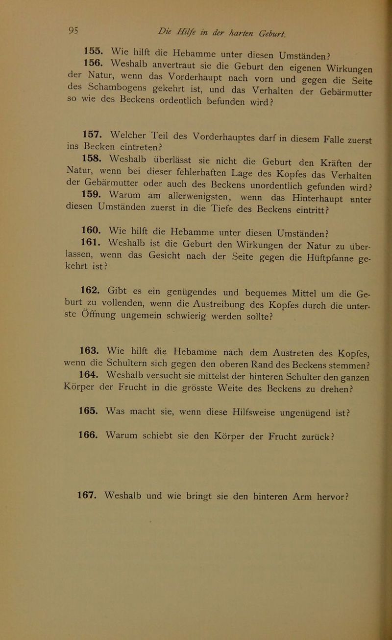 155. Wie hilft die Hebamme unter diesen Umständen? 156. Weshalb anvertraut sie die Geburt den eigenen Wirkungen der Natur> wenn das Vorderhaupt nach vorn und gegen die Seite des Schambogens gekehrt ist, und das Verhalten der Gebärmutter so wie des Beckens ordentlich befunden wird? 157. Welcher Teil des Vorderhauptes darf in diesem Falle zuerst ins Becken eintreten? 158. Weshalb überlässt sie nicht die Geburt den Kräften der Natur, wenn bei dieser fehlerhaften Lage des Kopfes das Verhalten der Gebärmutter oder auch des Beckens unordentlich gefunden wird? 159. Warum am allerwenigsten, wenn das Hinterhaupt unter diesen Umständen zuerst in die Tiefe des Beckens eintritt? 160. Wie hilft die Hebamme unter diesen Umständen? 161. Weshalb ist die Geburt den Wirkungen der Natur zu über- lassen, wenn das Gesicht nach der Seite gegen die Hüftpfanne ge- kehrt ist ? 162. Gibt es ein genügendes und bequemes Mittel um die Ge- burt zu vollenden, wenn die Austreibung des Kopfes durch die unter- ste Öffnung ungemein schwierig werden sollte? 163. Wie hilft die Hebamme nach dem Austreten des Kopfes, wenn die Schultern sich gegen den oberen Rand des Beckens stemmen? 164. Weshalb versucht sie mittelst der hinteren Schulter den ganzen Körper der brucht in die grösste Weite des Beckens zu drehen? 165. Was macht sie, wenn diese Hilfsweise ungenügend ist? 166. Warum schiebt sie den Körper der Frucht zurück? 167. Weshalb und wie bringt sie den hinteren Arm hervor?