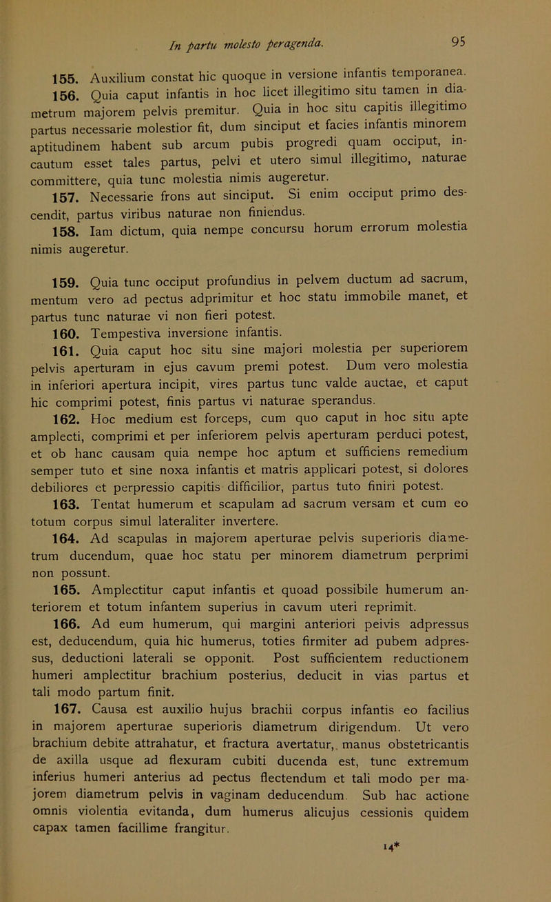 95 155. Auxilium constat hic quoque in versione infantis temporanea. 156. Quia caput infantis in hoc licet illegitimo situ tarnen in dia- metrum majorem pelvis premitur. Quia in hoc situ capitis illegitimo partus necessarie molestior fit, dum sinciput et facies infantis minorem aptitudinem habent sub arcum pubis progredi quam occiput, in- cautum esset tales partus, pelvi et utero simul illegitimo, naturae committere, quia tune molestia nimis augeretur. 157. Necessarie frons aut sinciput. Si enim occiput primo des- cendit, partus viribus naturae non finiendus. 158. Iam dictum, quia nempe concursu horum errorum molestia nimis augeretur. 159. Quia tune occiput profundius in pelvem ductum ad sacrum, mentum vero ad pectus adprimitur et hoc statu immobile manet, et partus tune naturae vi non fieri potest. 160. Tempestiva inversione infantis. 161. Quia caput hoc situ sine majori molestia per superiorem pelvis aperturam in ejus cavum premi potest. Dum vero molestia in inferiori apertura incipit, vires partus tune valde auctae, et caput hic comprimi potest, finis partus vi naturae sperandus. 162. Hoc medium est forceps, cum quo caput in hoc situ apte amplecti, comprimi et per inferiorem pelvis aperturam perduci potest, et ob hanc causam quia nempe hoc aptum et sufficiens remedium semper tuto et sine noxa infantis et matris applicari potest, si dolores debiliores et perpressio capitis difficilior, partus tuto finiri potest. 163. Tentat humerum et scapulam ad sacrum versam et cum eo totum corpus simul lateraliter invertere. 164. Ad scapulas in majorem aperturae pelvis superioris diame- trum ducendum, quae hoc statu per minorem diametrum perprimi non possunt. 165. Amplectitur caput infantis et quoad possibile humerum an- teriorem et totum infantem superius in cavum uteri reprimit. 166. Ad eum humerum, qui margini anteriori peivis adpressus est, deducendum, quia hic humerus, toties firmiter ad pubem adpres- sus, deductioni laterali se opponit. Post sufficientem reductionem humeri amplectitur brachium posterius, deducit in vias partus et tali modo partum finit. 167. Causa est auxilio hujus brachii corpus infantis eo facilius in majorem aperturae superioris diametrum dirigendum. Ut vero brachium debite attrahatur, et fractura avertatur, manus obstetricantis de axilla usque ad flexuram cubiti ducenda est, tune extremum inferius humeri anterius ad pectus flectendum et tali modo per ma- jorem diametrum pelvis in vaginam deducendum Sub hac actione omnis violentia evitanda, dum humerus alicujus cessionis quidem capax tarnen facillime frangitur.