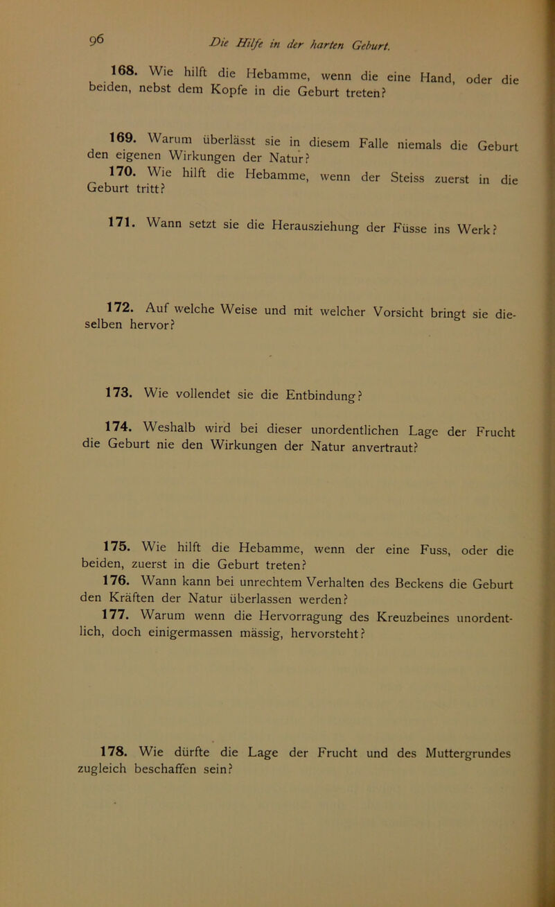 168. Wie hilft die Hebamme, wenn die eine Hand, oder die beiden, nebst dem Kopfe in die Geburt treten? 169. Warum überlässt sie in diesem Falle niemals die Geburt den eigenen Wirkungen der Natur? 170. Wie hilft die Hebamme, wenn der Steiss zuerst in die Geburt tritt? 171. Wann setzt sie die Herausziehung der Füsse ins Werk? 172. Auf welche Weise und mit welcher Vorsicht bringt sie die- selben hervor? 173. Wie vollendet sie die Entbindung? 174. Weshalb wird bei dieser unordentlichen Lage der Frucht die Geburt nie den Wirkungen der Natur anvertraut? 175. Wie hilft die Hebamme, wenn der eine Fuss, oder die beiden, zuerst in die Geburt treten? 176. Wann kann bei Unrechtem Verhalten des Beckens die Geburt den Kräften der Natur überlassen werden? 177. Warum wenn die Hervorragung des Kreuzbeines unordent- lich, doch einigermassen mässig, hervorsteht? 178. Wie dürfte die Lage der Frucht und des Muttergrundes zugleich beschaffen sein?