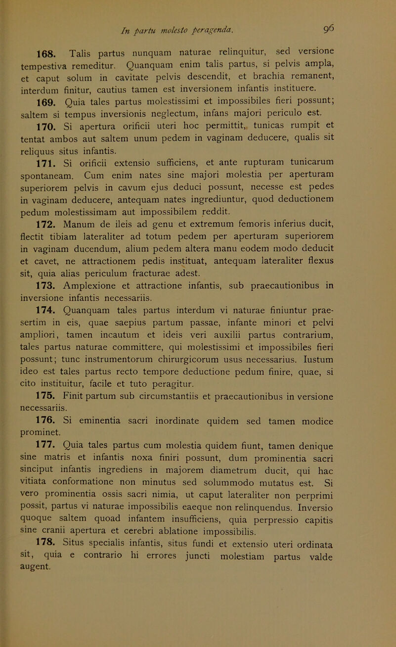 168. Talis partus nunquam naturae relinquitur, secl versione tempestiva remeditur. Quanquam enim talis partus, si pelvis ampla, et caput solum in cavitate pelvis descendit, et brachia remanent, interdum finitur, cautius tarnen est inversionem infantis instituere. 169. Quia tales partus molestissimi et impossibiles fieri possunt; saltem si tempus inversionis neglectum, infans majori periculo est. 170. Si apertura orificii uteri hoc permittit, tunicas rumpit et tentat ambos aut saltem unum pedem in vaginam deducere, qualis sit reliquus situs infantis. 171. Si orificii extensio sufficiens, et ante rupturam tunicarum spontaneam. Cum enim nates sine majori molestia per aperturam superiorem pelvis in cavum ejus deduci possunt, necesse est pedes in vaginam deducere, antequam nates ingrediuntur, quod deductionem pedum molestissimam aut impossibilem reddit. 172. Manum de ileis ad genu et extremum femoris inferius ducit, flectit tibiam lateraliter ad totum pedem per aperturam superiorem in vaginam ducendum, alium pedem altera manu eodem modo deducit et cavet, ne attractionem pedis instituat, antequam lateraliter flexus sit, quia alias periculum fracturae adest. 173. Amplexione et attractione infantis, sub praecautionibus in inversione infantis necessariis. 174. Quanquam tales partus interdum vi naturae finiuntur prae- sertim in eis, quae saepius partum passae, infante minori et pelvi ampliori, tarnen incautum et ideis veri auxilii partus contrarium, tales partus naturae committere, qui molestissimi et impossibiles fieri possunt; tune instrumentorum chirurgicorum usus necessarius. Iustum ideo est tales partus recto tempore deductione pedum finire, quae, si cito instituitur, facile et tuto peragitur. 175. Finit partum sub circumstantiis et praecautionibus inversione necessariis. 176. Si eminentia sacri inordinate quidem sed tarnen modice prominet. 177. Quia tales partus cum molestia quidem fiunt, tarnen denique sine matris et infantis noxa finiri possunt, dum prominentia sacri sinciput infantis ingrediens in majorem diametrum ducit, qui hac vitiata conformatione non minutus sed solummodo mutatus est. Si vero prominentia ossis sacri nimia, ut caput lateraliter non perprimi possit, partus vi naturae impossibilis eaeque non relinquendus. Inversio quoque saltem quoad infantem insufficiens, quia perpressio capitis sine cranii apertura et cerebri ablatione impossibilis. 178. Situs specialis infantis, situs fundi et extensio uteri ordinata sit, quia e contrario hi errores juncti molestiam partus valde augent.