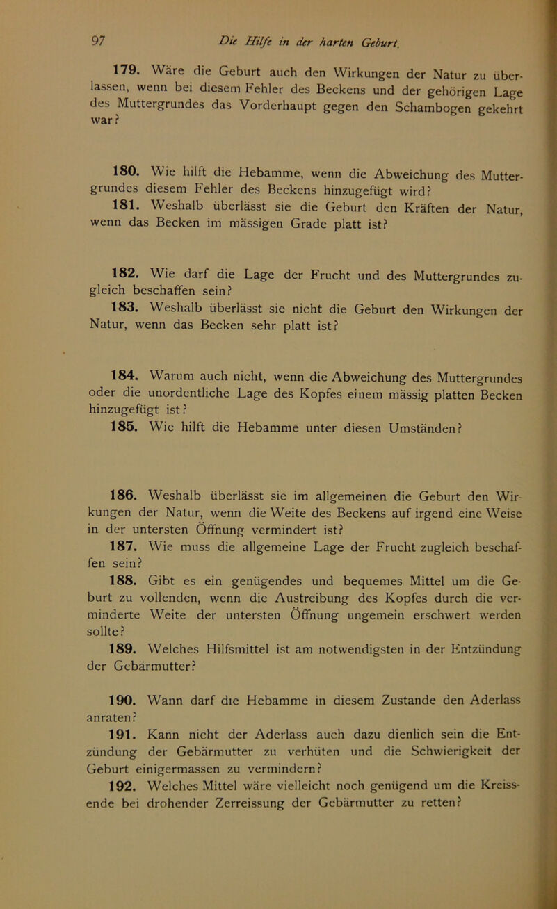 179. Wäre die Geburt auch den Wirkungen der Natur zu über- lassen, wenn bei diesem Fehler des Beckens und der gehörigen Lage des Muttergrundes das Vorderhaupt gegen den Schambogen gekehrt war? 180. Wie hilft die Hebamme, wenn die Abweichung des Mutter- grundes diesem Fehler des Beckens hinzugefügt wird? 181. Weshalb überlässt sie die Geburt den Kräften der Natur, wenn das Becken im mässigen Grade platt ist? 182. Wie darf die Lage der Frucht und des Muttergrundes zu- gleich beschaffen sein? 183. Weshalb überlässt sie nicht die Geburt den Wirkungen der Natur, wenn das Becken sehr platt ist? 184. Warum auch nicht, wenn die Abweichung des Muttergrundes oder die unordentliche Lage des Kopfes einem mässig platten Becken hinzugefügt ist ? 185. Wie hilft die Hebamme unter diesen Umständen? 186. Weshalb überlässt sie im allgemeinen die Geburt den Wir- kungen der Natur, wenn die Weite des Beckens auf irgend eine Weise in der untersten Öffnung vermindert ist? 187. Wie muss die allgemeine Lage der Frucht zugleich beschaf- fen sein? 188. Gibt es ein genügendes und bequemes Mittel um die Ge- burt zu vollenden, wenn die Austreibung des Kopfes durch die ver- minderte Weite der untersten Öffnung ungemein erschwert werden sollte? 189. Welches Hilfsmittel ist am notwendigsten in der Entzündung der Gebärmutter? 190. Wann darf die Hebamme in diesem Zustande den Aderlass anraten? 191. Kann nicht der Aderlass auch dazu dienlich sein die Ent- zündung der Gebärmutter zu verhüten und die Schwierigkeit der Geburt einigermassen zu vermindern? 192. Welches Mittel wäre vielleicht noch genügend um die Kreiss- ende bei drohender Zerreissung der Gebärmutter zu retten?