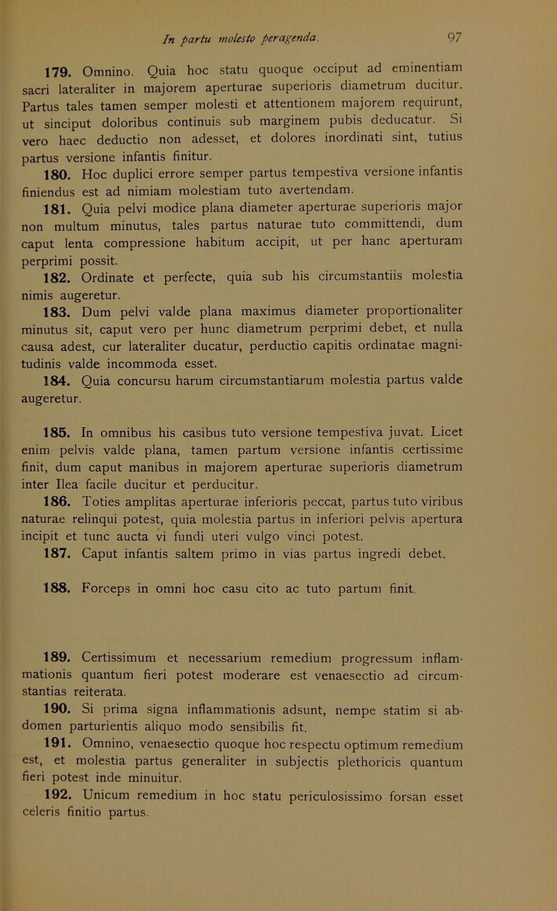 179. Omnino. Quia hoc statu quoque occiput ad eminentiam sacri lateraliter in majorem aperturae superioris diametrum ducitur. Partus tales tarnen semper molesti et attentionem majorem requirunt, ut sinciput doloribus continuis sub marginem pubis deducatur. Si vero haec deductio non adesset, et dolores inordinati sint, tutius partus versione infantis finitur. 180. Hoc duplici errore semper partus tempestiva versione infantis finiendus est ad nimiam molestiam tuto avertendam. 181. Quia pelvi modice plana diameter aperturae superioris major non multum minutus, tales partus naturae tuto committendi, dum caput lenta compressione habitum accipit, ut per hanc aperturam perprimi possit. 182. Ordinate et perfecte, quia sub his circumstantiis molestia nimis augeretur. 183. Dum pelvi valde plana maximus diameter proportionaliter minutus sit, caput vero per hunc diametrum perprimi debet, et nulla causa adest, cur lateraliter ducatur, perductio capitis ordinatae magni- tudinis valde incommoda esset. 184. Quia concursu harum circumstantiarum molestia partus valde augeretur. 185. In omnibus his casibus tuto versione tempestiva juvat. Licet enim pelvis valde plana, tarnen partum versione infantis certissime finit, dum caput manibus in majorem aperturae superioris diametrum inter Ilea facile ducitur et perducitur. 186. Toties amplitas aperturae inferioris peccat, partus tuto viribus naturae relinqui potest, quia molestia partus in inferiori pelvis apertura incipit et tune aucta vi fundi uteri vulgo vinci potest. 187. Caput infantis saltem primo in vias partus ingredi debet. 188. Forceps in omni hoc casu cito ac tuto partum finit. 189. Certissimum et necessarium remedium progressum inflam- mationis quantum fieri potest moderare est venaesectio ad circum- stantias reiterata. 190. Si prima signa inflammationis adsunt, nempe statim si ab- domen parturientis aliquo modo sensibilis fit. 191. Omnino, venaesectio quoque hoc respectu Optimum remedium est, et molestia partus generaliter in subjectis plethoricis quantum fieri potest inde minuitur. 192. Unicum remedium in hoc statu periculosissimo forsan esset celeris finitio partus.