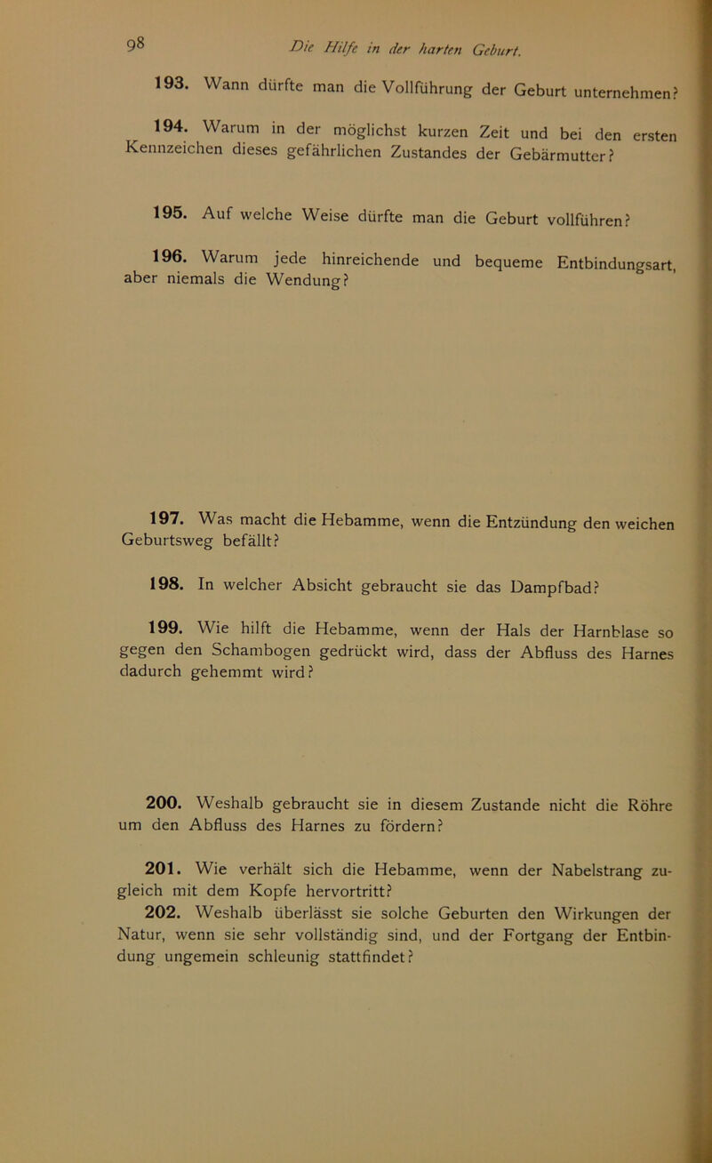 193. Wann dürfte man die Vollführung der Geburt unternehmen? 194. Warum in der möglichst kurzen Zeit und bei den ersten Kennzeichen dieses gefährlichen Zustandes der Gebärmutter? 195. Auf welche Weise dürfte man die Geburt vollführen? 196. Warum jede hinreichende und bequeme Entbindungsart, aber niemals die Wendung? 197. Was macht die Hebamme, wenn die Entzündung den weichen Geburtsweg befällt? 198. In welcher Absicht gebraucht sie das Dampfbad? 199. Wie hilft die Hebamme, wenn der Hals der Harnblase so gegen den Schambogen gedrückt wird, dass der Abfluss des Harnes dadurch gehemmt wird? 200. Weshalb gebraucht sie in diesem Zustande nicht die Röhre um den Abfluss des Harnes zu fördern? 201. Wie verhält sich die Hebamme, wenn der Nabelstrang zu- gleich mit dem Kopfe hervortritt? 202. Weshalb überlässt sie solche Geburten den Wirkungen der Natur, wenn sie sehr vollständig sind, und der Fortgang der Entbin- dung ungemein schleunig stattfindet?