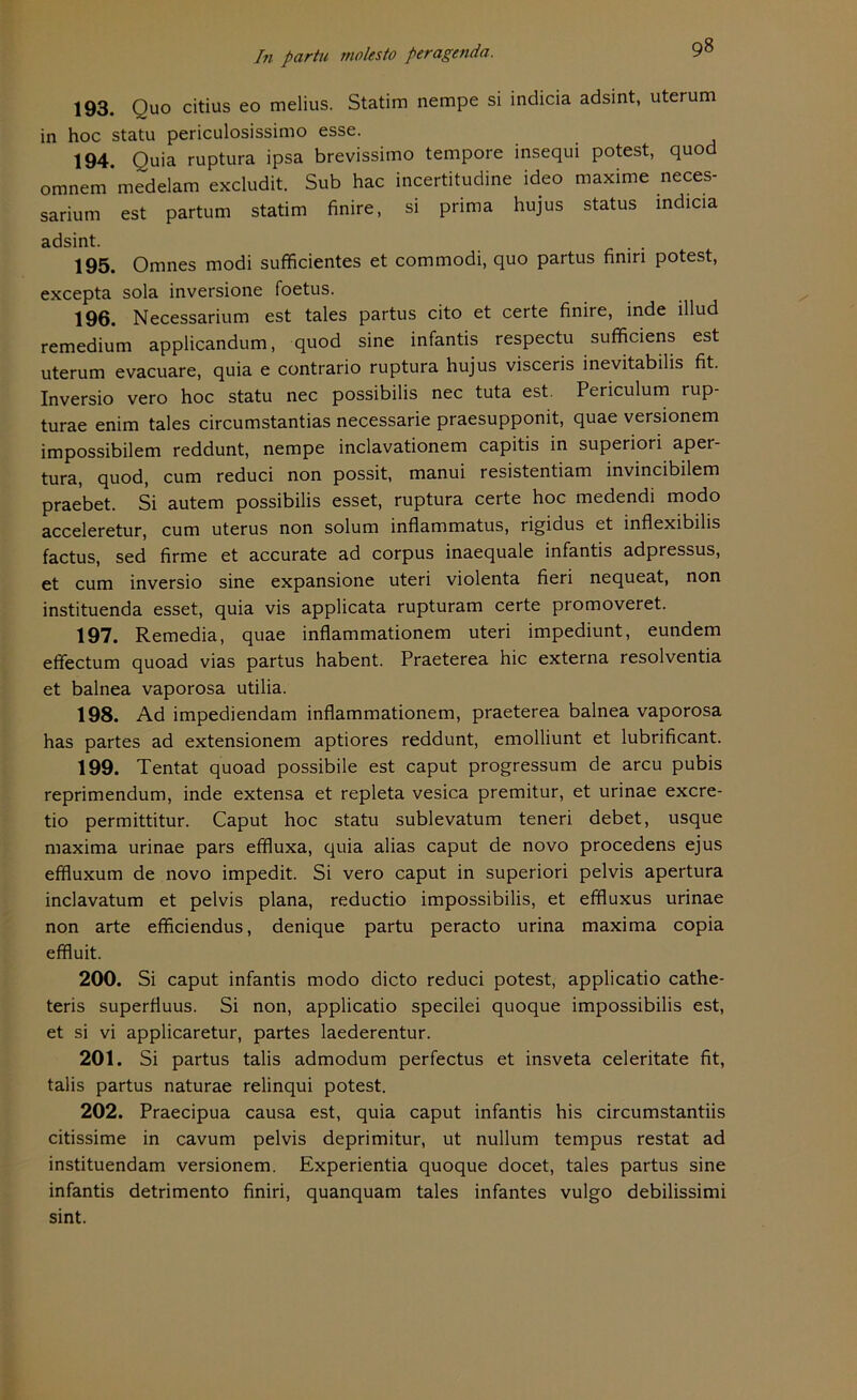 193. Quo citius eo melius. Statim nempe si indicia adsint, uterum in hoc statu periculosissimo esse. 194 Quia ruptura ipsa brevissimo tempore insequi potest, quod omnem*medelam excludit. Sub hac incertitudine ideo maxime neces- sarium est partum statim finire, si prima hujus Status indicia adsint. 195. Omnes modi sufficientes et commodi, quo partus finiri potest, excepta sola inversione foetus. 196. Necessarium est tales partus cito et certe finire, inde illud remedium applicandum, quod sine infantis respectu sufficiens est uterum evacuare, quia e contrario ruptura hujus visceris inevitabilis fit. Inversio vero hoc statu nec possibilis nec tuta est. Periculum rup- turae enim tales circumstantias necessarie praesupponit, quae versionem impossibilem reddunt, nempe inclavationem capitis in superiori aper- tura, quod, cum reduci non possit, manui resistentiam invincibilem praebet. Si autem possibilis esset, ruptura certe hoc medendi modo acceleretur, cum uterus non solum inflammatus, rigidus et inflexibilis factus, sed firme et accurate ad corpus inaequale infantis adpressus, et cum inversio sine expansione uteri violenta fieri nequeat, non instituenda esset, quia vis applicata rupturam certe promoveret. 197. Remedia, quae inflammationem uteri impediunt, eundem efifectum quoad vias partus habent. Praeterea hic externa resolventia et balnea vaporosa utilia. 198. Ad impediendam inflammationem, praeterea balnea vaporosa has partes ad extensionem aptiores reddunt, emolliunt et lubrificant. 199. Tentat quoad possibile est caput progressum de arcu pubis reprimendum, inde extensa et repleta vesica premitur, et urinae excre- tio permittitur. Caput hoc statu sublevatum teneri debet, usque maxima urinae pars effiuxa, quia alias caput de novo procedens ejus effluxum de novo impedit. Si vero caput in superiori pelvis apertura inclavatum et pelvis plana, reductio impossibilis, et effiuxus urinae non arte efficiendus, denique partu peracto urina maxima copia effluit. 200. Si caput infantis modo dicto reduci potest, applicatio cathe- teris superfluus. Si non, applicatio specilei quoque impossibilis est, et si vi applicaretur, partes laederentur. 201. Si partus talis admodum perfectus et insveta celeritate fit, talis partus naturae relinqui potest. 202. Praecipua causa est, quia caput infantis his circumstantiis citissime in cavum pelvis deprimitur, ut nullum tempus restat ad instituendam versionem. Experientia quoque docet, tales partus sine infantis detrimento finiri, quanquam tales infantes vulgo debilissimi sint.