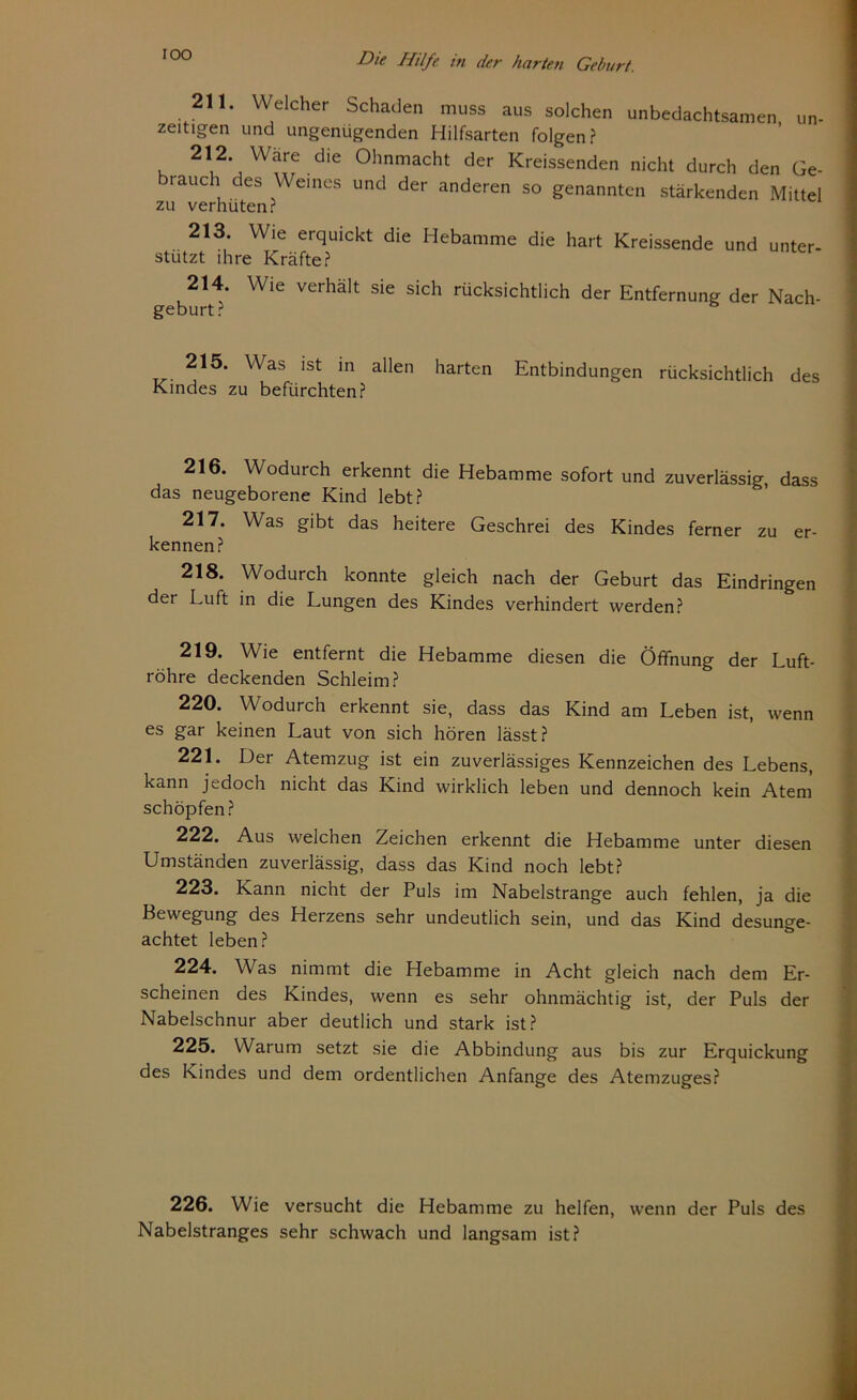 211. Welcher Schaden muss aus solchen unbedachtsamen, un- zeitigen und ungenügenden Hilfsarten folgen? 212. Wäre die Ohnmacht der Kreissenden nicht durch den Ge- brauch des Weines und der anderen so genannten stärkenden Mittel zu verhüten? 213. Wie erquickt die Hebamme die hart Kreissende und unter- stützt ihre Kräfte? 214. Wie verhält sie sich rücksichtlich der Entfernung der Nach- geburt? 215. Was ist in allen harten Entbindungen rücksichtlich des Kindes zu befürchten? 216. Wodurch erkennt die Hebamme sofort und zuverlässig, dass das neugeborene Kind lebt? 217. Was gibt das heitere Geschrei des Kindes ferner zu er- kennen? 218. Wodurch konnte gleich nach der Geburt das Eindringen der Luft in die Lungen des Kindes verhindert werden? 219. Wie entfernt die Hebamme diesen die Öffnung der Luft- röhre deckenden Schleim? 220. Wodurch erkennt sie, dass das Kind am Leben ist, wenn es gar keinen Laut von sich hören lässt? 221. Der Atemzug ist ein zuverlässiges Kennzeichen des Lebens, kann jedoch nicht das Kind wirklich leben und dennoch kein Atem schöpfen? 222. Aus welchen Zeichen erkennt die Hebamme unter diesen Umständen zuverlässig, dass das Kind noch lebt? 223. Kann nicht der Puls im Nabelstrange auch fehlen, ja die Bewegung des Herzens sehr undeutlich sein, und das Kind desunge- achtet leben? 224. Was nimmt die Hebamme in Acht gleich nach dem Er- scheinen des Kindes, wenn es sehr ohnmächtig ist, der Puls der Nabelschnur aber deutlich und stark ist? 225. Warum setzt sie die Abbindung aus bis zur Erquickung des Kindes und dem ordentlichen Anfänge des Atemzuges? 226. Wie versucht die Hebamme zu helfen, wenn der Puls des Nabelstranges sehr schwach und langsam ist?