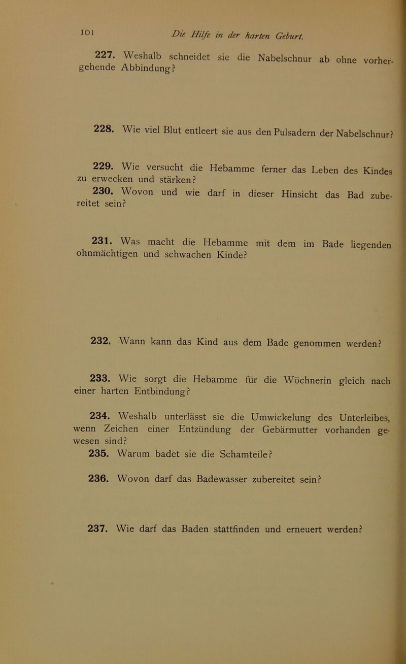227. Weshalb schneidet sie die Nabelschnur ab ohne vorher- gehende Abbindung? 228. Wie viel Blut entleert sie aus den Pulsadern der Nabelschnur? 229. Wie versucht die Hebamme ferner das Leben des Kindes zu erwecken und stärken? 230. Wovon und wie darf in dieser Hinsicht das Bad zube- reitet sein? 231. Was macht die Hebamme mit dem im Bade liegenden ohnmächtigen und schwachen Kinde? 232. Wann kann das Kind aus dem Bade genommen werden? 233. Wie sorgt die Hebamme für die Wöchnerin gleich nach einer harten Entbindung? 234. Weshalb unterlässt sie die Umwickelung des Unterleibes, wenn Zeichen einer Entzündung der Gebärmutter vorhanden ge- wesen sind? 235. Warum badet sie die Schamteile? 236. Wovon darf das Badewasser zubereitet sein? 237. Wie darf das Baden stattfinden und erneuert werden?