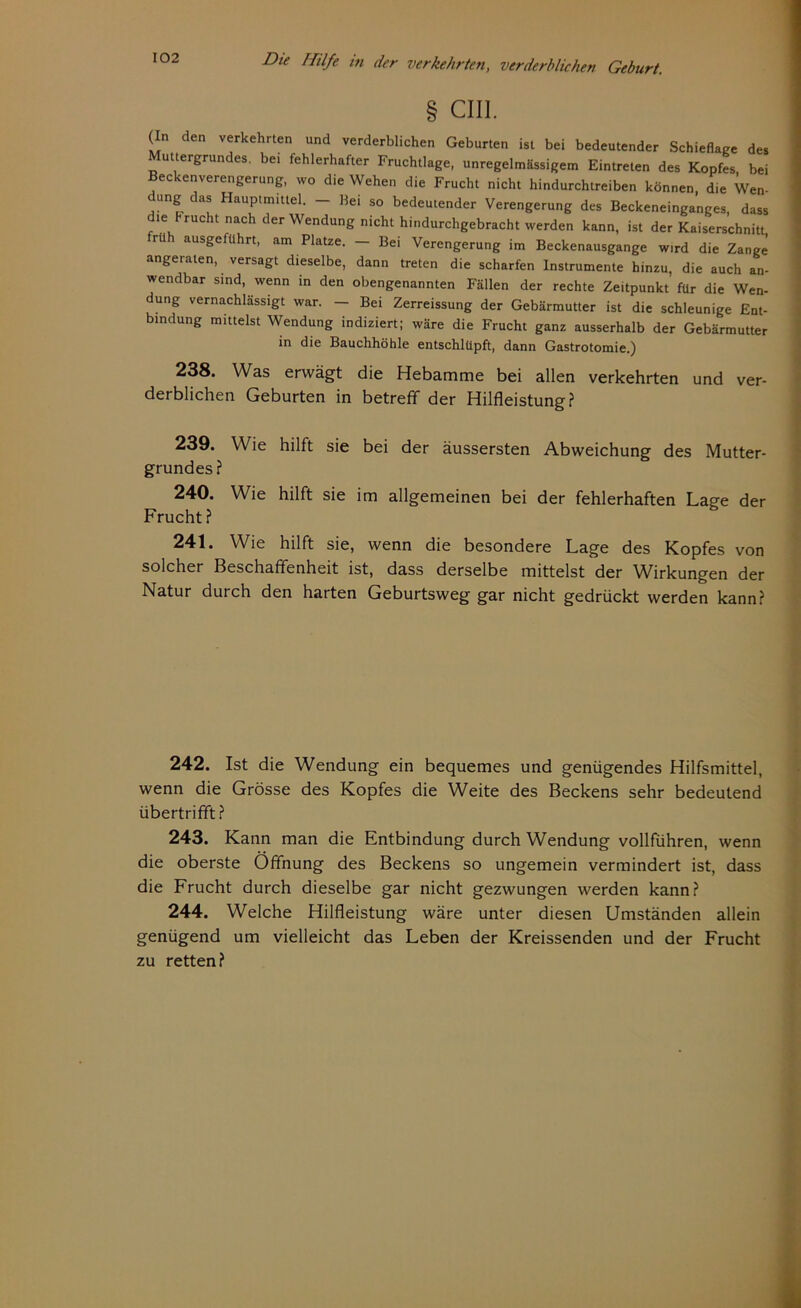 § cm. (In den verkehrten und verderblichen Geburten ist bei bedeutender Schieflage des Muttergrundes, bei fehlerhafter Fruchtlage, unregelmässigem Eintreten des Kopfes bei Beckenverengerung, wo die Wehen die Frucht nicht hindurchtreiben können, die Wen- dung das Hauptmittel. - Bei so bedeutender Verengerung des Beckeneinganges, dass d.e frucht nach der Wendung nicht hindurchgebracht werden kann, ist der Kaiserschnitt Fü aUSgeftlhrt’ am PIatze- ~ Bei Verengerung im Beckenausgange wird die Zange angeraten, versagt dieselbe, dann treten die scharfen Instrumente hinzu, die auch an- wendbar sind, wenn in den obengenannten Fällen der rechte Zeitpunkt für die Wen- dung vernachlässigt war. — Bei Zerreissung der Gebärmutter ist die schleunige Ent- bindung mittelst Wendung indiziert; wäre die Frucht ganz ausserhalb der Gebärmutter in die Bauchhöhle entschlüpft, dann Gastrotomie.) 238. Was erwägt die Hebamme bei allen verkehrten und ver- derblichen Geburten in betreff der Hilfleistung? 239. Wie hilft sie bei der äussersten Abweichung des Mutter- grundes? 240. Wie hilft sie im allgemeinen bei der fehlerhaften Lage der Frucht ? 241. Wie hilft sie, wenn die besondere Lage des Kopfes von solcher Beschaffenheit ist, dass derselbe mittelst der Wirkungen der Natur durch den harten Geburtsweg gar nicht gedrückt werden kann? 242. Ist die Wendung ein bequemes und genügendes Hilfsmittel, wenn die Grösse des Kopfes die Weite des Beckens sehr bedeutend übertrifft? 243. Kann man die Entbindung durch Wendung vollführen, wenn die oberste Öffnung des Beckens so ungemein vermindert ist, dass die Frucht durch dieselbe gar nicht gezwungen werden kann? 244. Welche Hilfleistung wäre unter diesen Umständen allein genügend um vielleicht das Leben der Kreissenden und der Frucht zu retten?