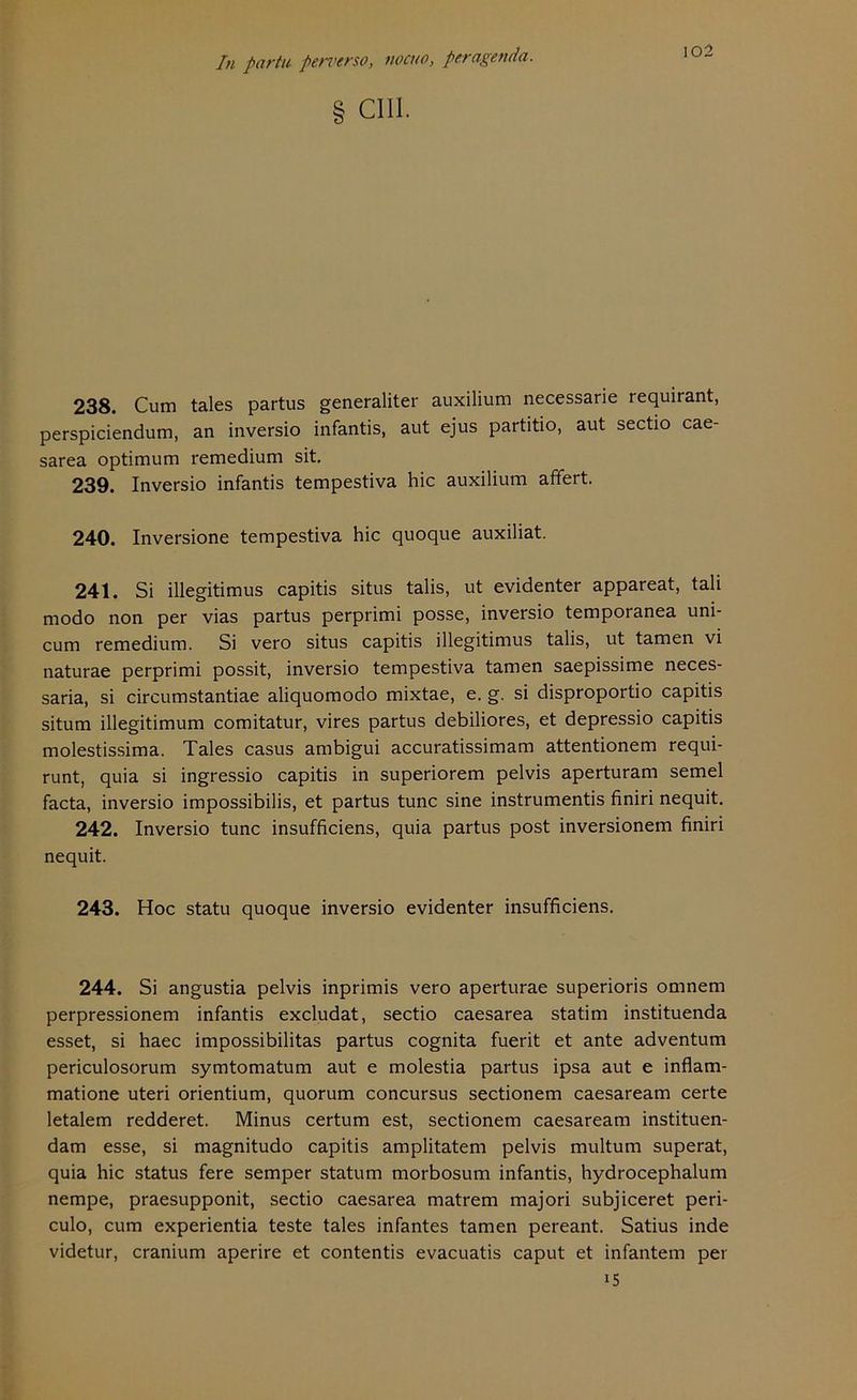 102 In partu peri’erso, nocuo, pe ragen da. I cm. 238. Cum tales partus generaliter auxilium necessarie requirant, perspiciendum, an inversio infantis, aut ejus partitio, aut sectio cae- sarea Optimum remedium sit. 239. Inversio infantis tempestiva hic auxilium affert. 240. Inversione tempestiva hic quoque auxiliat. 241. Si illegitimus capitis situs talis, ut evidenter appareat, tali modo non per vias partus perprimi posse, inversio temporanea uni- cum remedium. Si vero situs capitis illegitimus talis, ut tarnen vi naturae perprimi possit, inversio tempestiva tarnen saepissime neces- saria, si circumstantiae aliquomodo mixtae, e. g. si disproportio capitis situm illegitimum comitatur, vires partus debiliores, et depressio capitis molestissima. Tales casus ambigui accuratissimam attentionem requi- runt, quia si ingressio capitis in superiorem pelvis aperturam semel facta, inversio impossibilis, et partus tune sine instrumentis finiri nequit. 242. Inversio tune insufficiens, quia partus post inversionem finiri nequit. 243. Hoc statu quoque inversio evidenter insufficiens. 244. Si angustia pelvis inprimis vero aperturae superioris omnem perpressionem infantis excludat, sectio caesarea statim instituenda esset, si haec impossibilitas partus cognita fuerit et ante adventum periculosorum symtomatum aut e molestia partus ipsa aut e inflam- matione uteri orientium, quorum concursus sectionem caesaream certe letalem redderet. Minus certum est, sectionem caesaream instituen- dam esse, si magnitudo capitis amplitatem pelvis multum superat, quia hic Status fere semper statum morbosum infantis, hydrocephalum nempe, praesupponit, sectio caesarea matrem majori subjiceret peri- culo, cum experientia teste tales infantes tarnen pereant. Satius inde videtur, cranium aperire et contentis evacuatis caput et infantem per i5
