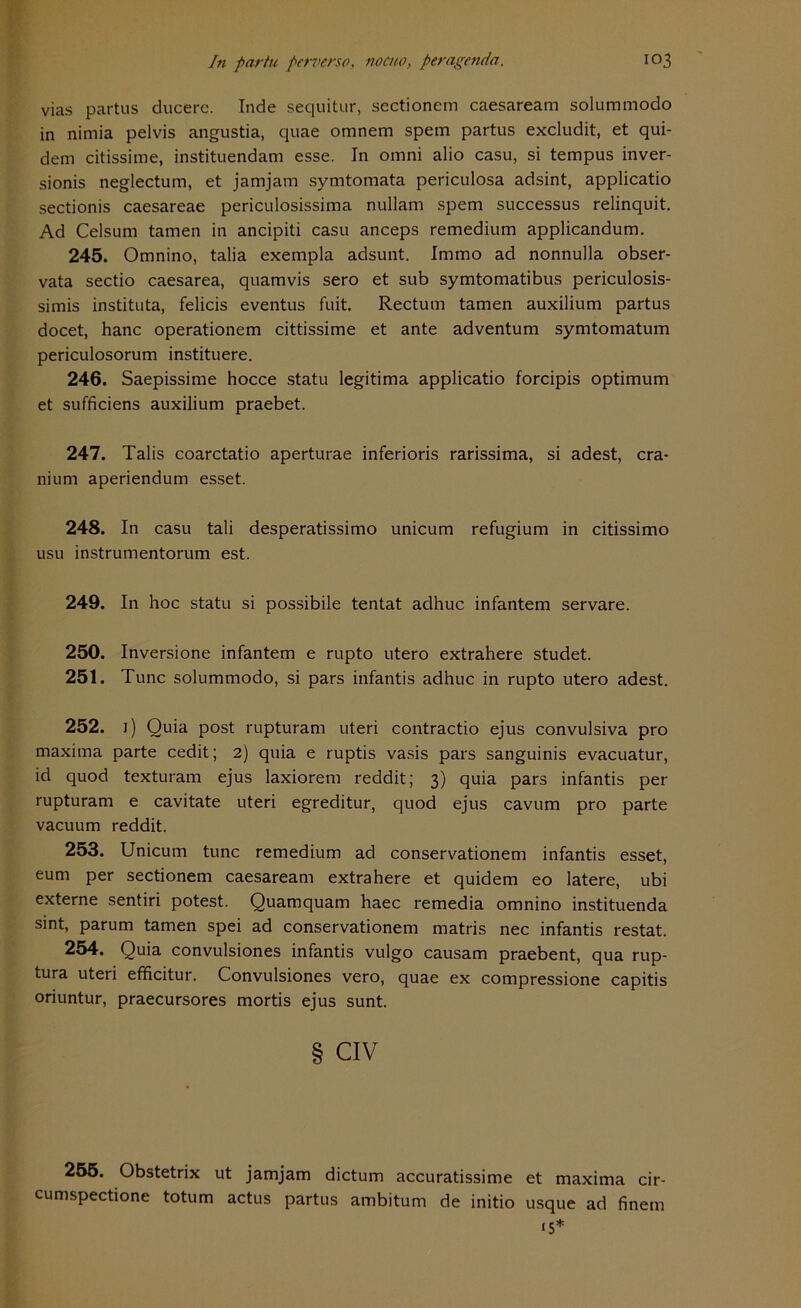 vias partus ducerc. Inde sequitur, sectionem caesaream solummodo in nimia pelvis angustia, quae omnem spem partus excludit, et qui- dem citissime, instituendam esse. In omni alio casu, si tempus inver- sionis neglectum, et jamjam symtomata periculosa adsint, applicatio sectionis caesareae periculosissima nullam spem successus relinquit. Ad Celsum tarnen in ancipiti casu anceps remedium applicandum. 245. Omnino, talia exempla adsunt. Immo ad nonnulla obser- vata sectio caesarea, quamvis sero et sub symtomatibus periculosis- simis instituta, felicis eventus fuit. Rectum tarnen auxilium partus docet, hanc operationem cittissime et ante adventum symtomatum periculosorum instituere. 246. Saepissime hocce statu legitima applicatio forcipis Optimum et sufficiens auxilium praebet. 247. Talis coarctatio aperturae inferioris rarissima, si adest, cra- nium aperiendum esset. 248. In casu tali desperatissimo unicum refugium in citissimo usu instrumentorum est. 249. In hoc statu si possibile tentat adhuc infantem servare. 250. Inversione infantem e rupto utero extrahere studet. 251. Tune solummodo, si pars infantis adhuc in rupto utero adest. 252. 1) Quia post rupturam uteri contractio ejus convulsiva pro maxima parte cedit; 2) quia e ruptis vasis pars sanguinis evacuatur, id quod texturam ejus laxiorem reddit; 3) quia pars infantis per rupturam e cavitate uteri egreditur, quod ejus cavum pro parte vaeuum reddit. 253. Unicum tune remedium ad conservationem infantis esset, eum per sectionem caesaream extrahere et quidem eo latere, ubi externe sentiri potest. Quamquam haec remedia omnino instituenda sint, parum tarnen spei ad conservationem matris nec infantis restat. 254. Quia convulsiones infantis vulgo causam praebent, qua rup- tura uteri efficitur. Convulsiones vero, quae ex compressione capitis oriuntur, praecursores mortis ejus sunt. § Civ 255. Obstetrix ut jamjam dictum accuratissime et maxima cir- cumspectione totum actus partus ambitum de initio usque ad finem 15*