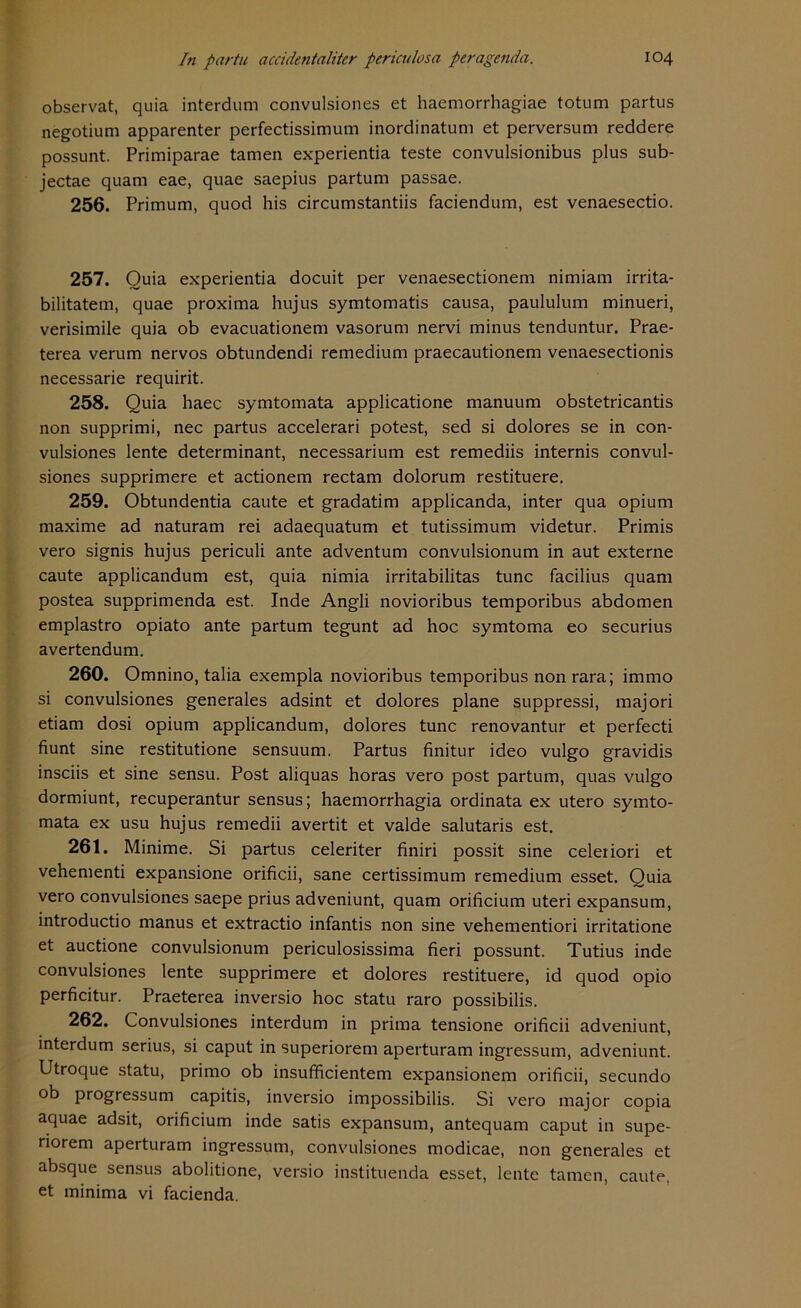 observat, quia interdum convulsiones et haemorrhagiae totum partus negotium apparenter perfectissimum inordinatum et perversum reddere possunt. Primiparae tarnen experientia teste convulsionibus plus sub- jectae quam eae, quae saepius partum passae. 256. Primum, quod his circumstantiis faciendum, est venaesectio. 257. Ouia experientia docuit per venaesectionem nimiam irrita- bilitatem, quae proxima hujus symtomatis causa, paululum minueri, verisimile quia ob evacuationem vasorum nervi minus tenduntur. Prae- terea verum nervös obtundendi remedium praecautionem venaesectionis necessarie requirit. 258. Quia haec symtomata applicatione manuum obstetricantis non supprimi, nec partus accelerari potest, sed si dolores se in con- vulsiones lente determinant, necessarium est remediis internis convul- siones supprimere et actionem rectam dolorum restituere. 259. Obtundentia caute et gradatim applicanda, inter qua opium maxime ad naturam rei adaequatum et tutissimum videtur. Primis vero signis hujus periculi ante adventum convulsionum in aut externe caute applicandum est, quia nimia irritabilitas tune facilius quam postea supprimenda est. Inde Angli novioribus temporibus abdomen emplastro opiato ante partum tegunt ad hoc symtoma eo securius avertendum. 260. Omnino, talia exempla novioribus temporibus non rara; immo si convulsiones generales adsint et dolores plane suppressi, majori etiam dosi opium applicandum, dolores tune renovantur et perfecti fiunt sine restitutione sensuum. Partus finitur ideo vulgo gravidis insciis et sine sensu. Post aliquas horas vero post partum, quas vulgo dormiunt, recuperantur sensus; haemorrhagia ordinata ex utero symto- mata ex usu hujus remedii avertit et valde salutaris est. 261. Minime. Si partus celeriter finiri possit sine celeriori et vehementi expansione orificii, sane certissimum remedium esset. Quia vero convulsiones saepe prius adveniunt, quam orificium uteri expansum, introductio manus et extractio infantis non sine vehementiori irritatione et auctione convulsionum periculosissima fieri possunt. Tutius inde convulsiones lente supprimere et dolores restituere, id quod opio perficitur. Praeterea inversio hoc statu raro possibilis. 262. Convulsiones interdum in prima tensione orificii adveniunt, interdum serius, si caput in superiorem aperturam ingressum, adveniunt. Utroque statu, prirno ob insufficientem expansionem orificii, secundo ob progressum capitis, inversio impossibilis. Si vero major copia aquae adsit, orificium inde satis expansum, antequam caput in supe- riorem aperturam ingressum, convulsiones modicae, non generales et absque sensus abolitione, versio instituenda esset, lente tarnen, caute,
