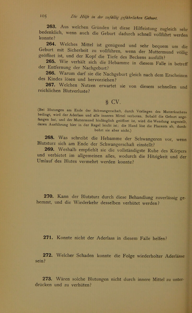 263. Aus welchen Gründen ist diese Hilfleistung zugleich sehr bedenklich, wenn auch die Geburt dadurch schnell vollführt werden konnte? 264. Welches Mittel ist genügend und sehr bequem um die Geburt mit Sicherheit zu vollführen, wenn der Muttermund völlig geöffnet ist, und der Kopf die Tiefe des Beckens ausfüllt? 265. Wie verhält sich die Hebamme in diesem Falle in betreff der Entfernung der Nachgeburt? 266. Warum darf sie die Nachgeburt gleich nach dem Erscheinen des Kindes lösen und hervorziehen? 267. Welchen Nutzen erwartet sie von diesem schnellen und reichlichen Blutverluste? § CV. (Bei Blutungen am Ende der Schwangerschaft, durch Vorliegen des Mutterkuchens bedingt, wird der Aderlass und alle inneren Mittel verboten. Sobald die Geburt ange- fangen hat, und der Muttermund hinlänglich geöffnet ist, wird die Wendung angestellt, deren Ausführung hier in der Regel leicht ist; die Hand löst die Placenta ab, durch- bohrt sie aber nicht.) 268. Was schreibt die Hebamme der Schwangeren vor, wenn Blutsturz sich am Ende der Schwangerschaft einstellt? 269. Weshalb empfiehlt sie die vollständigste Ruhe des Körpers und verbietet im allgemeinen alles, wodurch die Hitzigkeit und der Umlauf des Blutes vermehrt werden konnte? 270. Kann der Blutsturz durch diese Behandlung zuverlässig ge- hemmt, und die Wiederkehr desselben verhütet werden? 271. Konnte nicht der Aderlass in diesem Falle helfen? 272. Welcher Schaden konnte die Folge wiederholter Aderlässe sein? 273. Wären solche Blutungen nicht durch innere Mittel zu unter- drücken und zu verhüten?