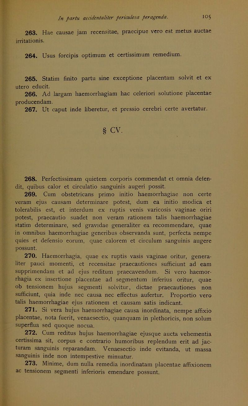 263. Hae causae jam recensitae, praecipue vero est metus auctae irritationis. 264. Usus forcipis Optimum et certissimum remedium. 265. Statim finito partu sine exceptione placentam solvit et ex utero educit. 266. Ad largam haemorrhagiam hac celeriori solutione placentae producendam. 267. Ut caput inde liberetur, et pressio cerebri certe avertatur. cv. 268. Perfectissimam quietem corporis commendat et omnia defen- dit, quibus calor et circulatio sanguinis augeri possit. 269. Cum obstetricans primo initio haemorrhagiae non certe veram ejus causam determinare potest, dum ea initio modica et tolerabilis est, et interdum ex ruptis venis varicosis vaginae oriri potest, praecautio suadet non veram rationem talis haemorrhagiae statim determinare, sed gravidae generaliter ea recommendare, quae in Omnibus haemorrhagiae generibus observanda sunt, perfecta nempe quies et defensio eorum, quae calorem et circulum sanguinis augere possunt. 270. Haemorrhagia, quae ex ruptis vasis vaginae oritur, genera- liter pauci momenti, et recensitae praecautiones sufficiunt ad eam supprimendam et ad ejus reditum praecavendum. Si vero haemor- rhagia ex insertione placentae ad segmentum inferius oritur, quae ob tensionem hujus segmenti solvitur, dictae praecautiones non sufficiunt, quia inde nec causa nec effectus aufertur. Proportio vero talis haemorrhagiae ejus rationem et causam satis indicant. 271. Si vera hujus haemorrhagiae causa inordinata, nempe affixio placentae, nota fuerit, venaesectio, quanquam in plethoricis, non solum superflua sed quoque nocua. 272. Cum reditus hujus haemorrhagiae ejusque aucta vehementia certissima sit, corpus e contrario humoribus replendum erit ad jac- turam sanguinis reparandam. Venaesectio inde evitanda, ut massa sanguinis inde non intempestive minuatur. 273. Minime, dum nulla remedia inordinatam placentae affixionem ac tensionem segmenti inferioris emendare possunt.