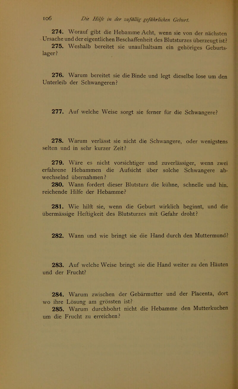 274. Worauf gibt die Hebamme Acht, wenn sie von der nächsten Ursache und der eigentlichen Beschaffenheit des Blutsturzes überzeugt ist? 275. Weshalb bereitet sie unaufhaltsam ein gehöriges Geburts- lager? 276. Warum bereitet sie die Binde und legt dieselbe lose um den Unterleib der Schwangeren? 277. Auf welche Weise sorgt sie ferner für die Schwangere? 278. Warum verlässt sie nicht die Schwangere, oder wenigstens selten und in sehr kurzer Zeit? 279. Wäre es nicht vorsichtiger und zuverlässiger, wenn zwei erfahrene Hebammen die Aufsicht über solche Schwangere ab- wechselnd übernahmen ? 280. Wann fordert dieser Blutsturz die kühne, schnelle und hin. reichende Hilfe der Hebamme? 281. Wie hilft sie, wenn die Geburt wirklich beginnt, und die übermässige Heftigkeit des Blutsturzes mit Gefahr droht? 282. Wann und wie bringt sie die Hand durch den Muttermund? 283. Auf welche Weise bringt sie die Hand weiter zu den Häuten und der Frucht? 284. Warum zwischen der Gebärmutter und der Placenta, dort wo ihre Lösung am grössten ist? 285. Warum durchbohrt nicht die Hebamme den Mutterkuchen um die Frucht zu erreichen?