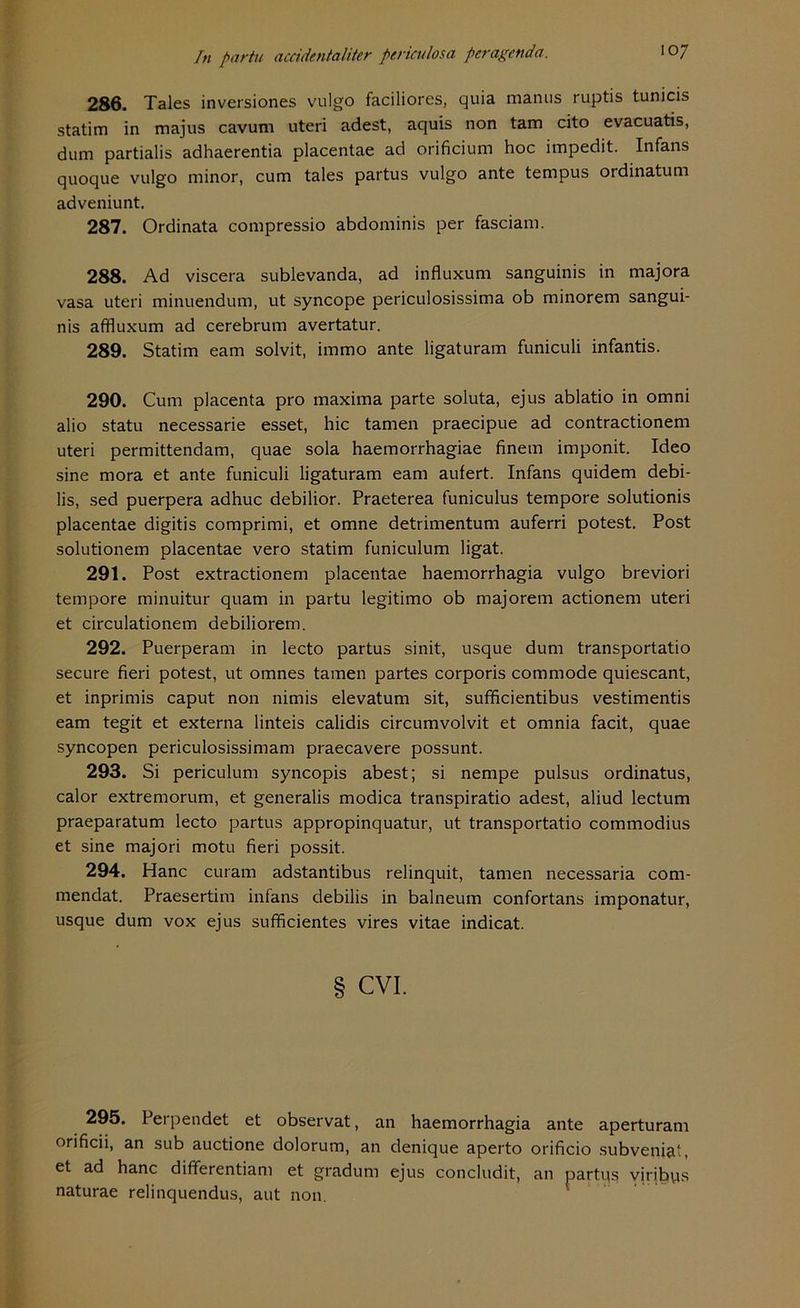 286. Tales inversiones vulgo faciliores, quia manus ruptis tunicis statim in majus cavum uteri adest, aquis non tam cito evacuatis, dum partialis adhaerentia placentae ad orificium hoc impedit. Infans quoque vulgo minor, cum tales partus vulgo ante tempus ordinatum adveniunt. 287. Ordinata compressio abdominis per fasciam. 288. Ad viscera sublevanda, ad influxum sanguinis in majora vasa uteri minuendum, ut syncope periculosissima ob minorem sangui- nis affluxum ad cerebrum avertatur. 289. Statim eam solvit, immo ante ligaturam funiculi infantis. 290. Cum placenta pro maxima parte soluta, ejus ablatio in omni alio statu necessarie esset, hic tarnen praecipue ad contractionem uteri permittendam, quae sola haemorrhagiae finem imponit. Ideo sine mora et ante funiculi ligaturam eam autert. Infans quidem debi- lis, sed puerpera adhuc debilior. Praeterea funiculus tempore solutionis placentae digitis comprimi, et omne detrimentum auferri potest. Post solutionem placentae vero statim funiculum ligat. 291. Post extractionem placentae haemorrhagia vulgo breviori tempore minuitur quam in partu legitimo ob majorem actionem uteri et circulationem debiliorem. 292. Puerperam in lecto partus sinit, usque dum transportatio secure fieri potest, ut omnes tarnen partes corporis com mode quiescant, et inprimis caput non nimis elevatum sit, sufficientibus vestimentis eam tegit et externa linteis calidis circumvolvit et omnia facit, quae syncopen periculosissimam praecavere possunt. 293. Si periculum syncopis abest; si nempe pulsus ordinatus, calor extremorum, et generalis modica transpiratio adest, aliud lectum praeparatum lecto partus appropinquatur, ut transportatio commodius et sine majori motu fieri possit. 294. Hane curam adstantibus relinquit, tarnen necessaria com- mendat. Praesertim infans debilis in balneum confortans imponatur, usque dum vox ejus sufficientes vires vitae indicat. § CVI. 295. 1 erpendet et observat, an haemorrhagia ante aperturam orificii, an sub auctione dolorum, an denique aperto orificio subveniat, et ad hanc dififerentiam et gradum ejus concludit, an partqs viribps naturae relinquendus, aut non.