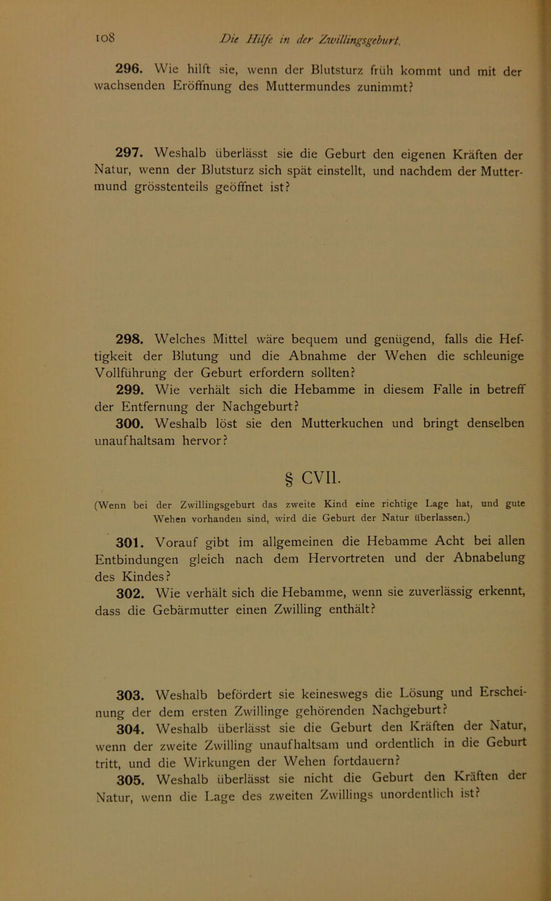 io8 Die Hilfe iti der Zunllingsgeburt, 296. Wie hilft sie, wenn der Blutsturz früh kommt und mit der wachsenden Eröffnung des Muttermundes zunimmt? 297. Weshalb überlässt sie die Geburt den eigenen Kräften der Natur, wenn der Blutsturz sich spät einstellt, und nachdem der Mutter- mund grösstenteils geöffnet ist? 298. Welches Mittel wäre bequem und genügend, falls die Hef- tigkeit der Blutung und die Abnahme der Wehen die schleunige Vollführung der Geburt erfordern sollten? 299. Wie verhält sich die Hebamme in diesem Falle in betreff der Entfernung der Nachgeburt? 300. Weshalb löst sie den Mutterkuchen und bringt denselben unaufhaltsam hervor? § CVI1. (Wenn bei der Zwillingsgeburt das zweite Kind eine richtige Lage hat, und gute Wehen vorhanden sind, wird die Geburt der Natur überlassen.) 301. Vorauf gibt im allgemeinen die Hebamme Acht bei allen Entbindungen gleich nach dem Hervortreten und der Abnabelung des Kindes? 302. Wie verhält sich die Hebamme, wenn sie zuverlässig erkennt, dass die Gebärmutter einen Zwilling enthält? 303. Weshalb befördert sie keineswegs die Lösung und Erschei- nung der dem ersten Zwillinge gehörenden Nachgeburt? 304. Weshalb überlässt sie die Geburt den Kräften der Natur, wenn der zweite Zwilling unaufhaltsam und ordentlich in die Geburt tritt, und die Wirkungen der Wehen fortdauern? 305. Weshalb überlässt sie nicht die Geburt den Kräften der Natur, wenn die Lage des zweiten Zwillings unordentlich ist?