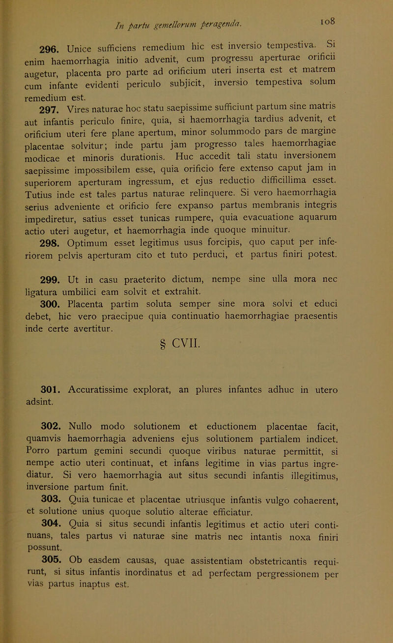 296. Unice sufficiens remedium hic est inversio tempestiva. Si enim haemorrhagia initio advenit, cum progressu aperturae orificii augetur, placenta pro parte ad orificium uteri inserta est et matrem cum infante evidenti periculo subjicit, inversio tempestiva solum remedium est. 297. Vires naturae hoc statu saepissime sufficiunt partum sine matris aut infantis periculo finire, quia, si haemorrhagia tardius advenit, et orificium uteri fere plane apertum, minor solummodo pars de margine placentae solvitur \ inde partu jam progresso tales haemorrhagiae modicae et minoris durationis. Huc accedit tali statu inversionem saepissime impossibilem esse, quia orificio fere extenso caput jam in superiorem aperturam ingressum, et ejus reductio difficillima esset. Tutius inde est tales partus naturae relinquere. Si vero haemorrhagia serius adveniente et orificio fere expanso partus membranis integris impediretur, satius esset tunicas rumpere, quia evacuatione aquarum actio uteri augetur, et haemorrhagia inde quoque minuitur. 298. Optimum esset legitimus usus forcipis, quo caput per infe- riorem pelvis aperturam cito et tuto perduci, et partus finiri potest. 299. Ut in casu praeterito dictum, nempe sine ulla mora nec ligatura umbilici eam solvit et extrahit. 300. Placenta partim soluta semper sine mora solvi et educi debet, hic vero praecipue quia continuatio haemorrhagiae praesentis inde certe avertitur. § CVII. 301. Accuratissime explorat, an plures infantes adhuc in utero adsint. 302. Nullo modo solutionem et eductionem placentae facit, quamvis haemorrhagia adveniens ejus solutionem partialem indicet. Porro partum gemini secundi quoque viribus naturae permittit, si nempe actio uteri continuat, et infans legitime in vias partus ingre- diatur. Si vero haemorrhagia aut situs secundi infantis illegitimus, inversione partum finit. 303. Quia tunicae et placentae utriusque infantis vulgo cohaerent, et solutione unius quoque solutio alterae efficiatur. 304. Quia si situs secundi infantis legitimus et actio uteri conti- nuans, tales partus vi naturae sine matris nec intantis noxa finiri possunt. 305. Ob easdem causas, quae assistentiam obstetricantis requi- runt, si situs infantis inordinatus et ad perfectam pergressionem per vias partus inaptus est.