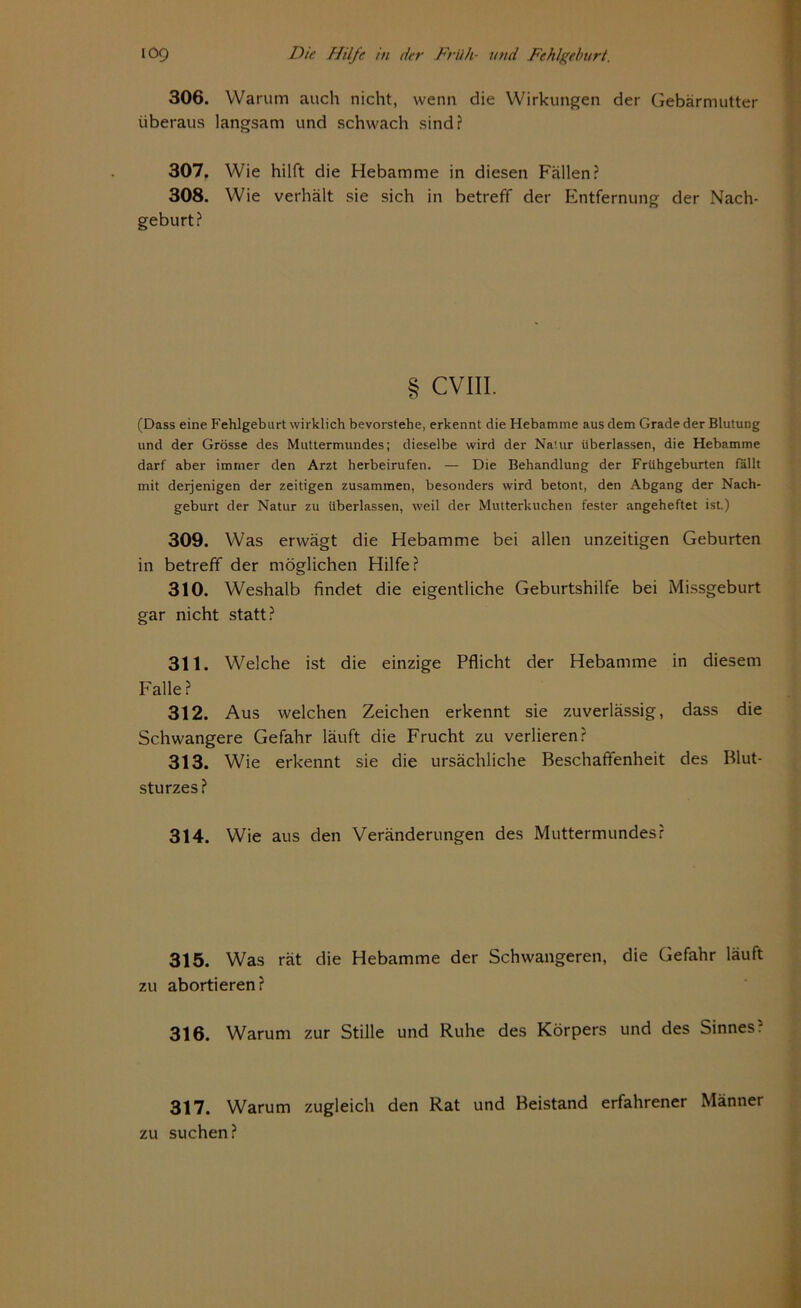 306. Warum auch nicht, wenn die Wirkungen der Gebärmutter überaus langsam und schwach sind? 307. Wie hilft die Hebamme in diesen Fällen? 308. Wie verhält sie sich in betreff der Entfernung der Nach- geburt? § CVIII. (Dass eine Fehlgeburt wirklich bevorstehe, erkennt die Hebamme aus dem Grade der Blutung und der Grösse des Muttermundes; dieselbe wird der Natur überlassen, die Hebamme darf aber immer den Arzt herbeirufen. — Die Behandlung der Frühgeburten fällt mit derjenigen der zeitigen zusammen, besonders wird betont, den Abgang der Nach- geburt der Natur zu überlassen, weil der Mutterkuchen fester angeheftet ist) 309. Was erwägt die Hebamme bei allen unzeitigen Geburten in betreff der möglichen Hilfe? 310. Weshalb findet die eigentliche Geburtshilfe bei Missgeburt gar nicht statt? 311. Welche ist die einzige Pflicht der Hebamme in diesem Falle ? 312. Aus welchen Zeichen erkennt sie zuverlässig, dass die Schwangere Gefahr läuft die Frucht zu verlieren? 313. Wie erkennt sie die ursächliche Beschaffenheit des Blut- sturzes? 314. Wie aus den Veränderungen des Muttermundes? 315. Was rät die Hebamme der Schwangeren, die Gefahr läuft zu abortieren? 316. Warum zur Stille und Ruhe des Körpers und des Sinnes? 317. Warum zugleich den Rat und Beistand erfahrener Männer zu suchen?